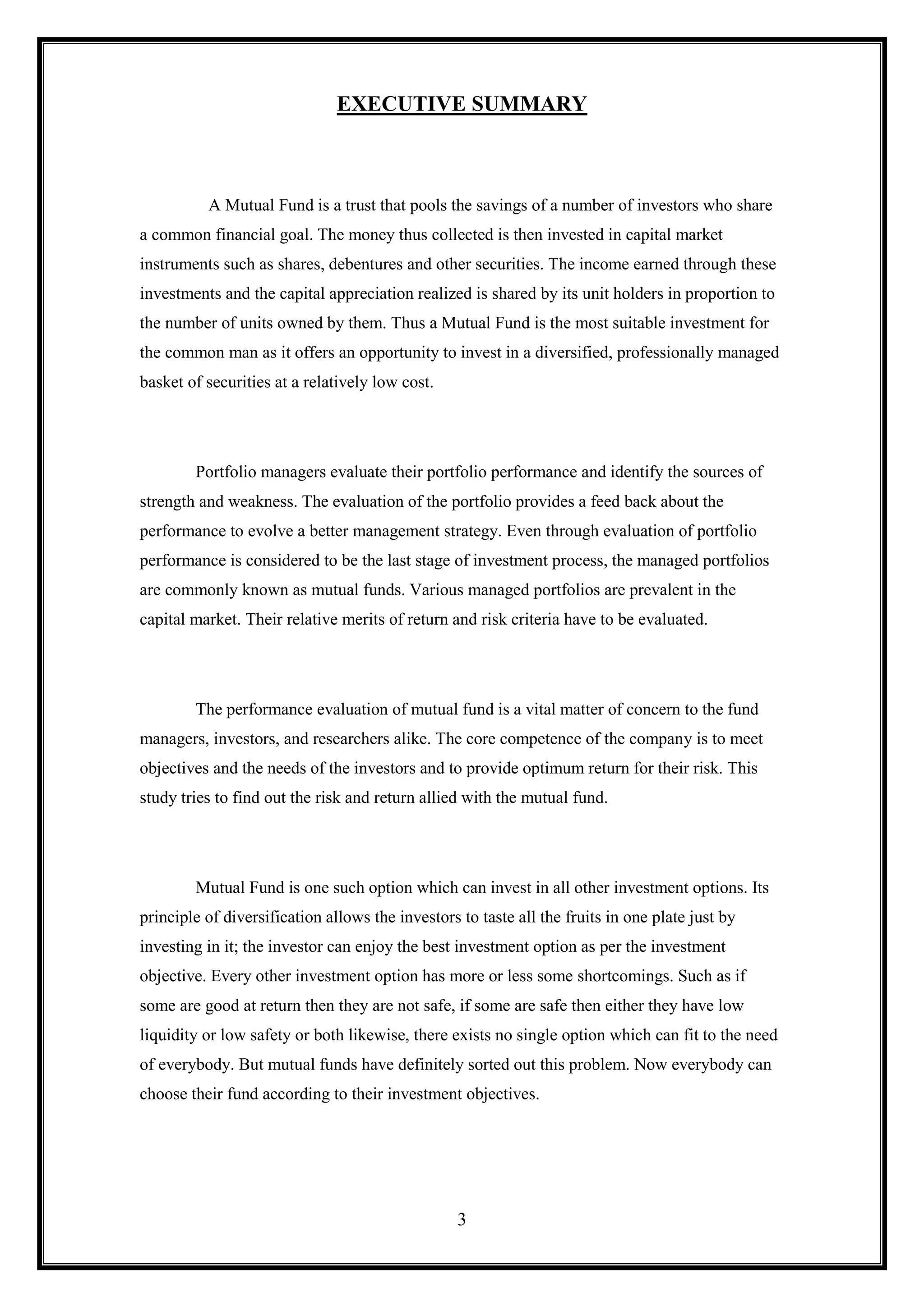 EXECUTIVE SUMMARY



          A Mutual Fund is a trust that pools the savings of a number of investors who share
a common financial goal. The money thus collected is then invested in capital market
instruments such as shares, debentures and other securities. The income earned through these
investments and the capital appreciation realized is shared by its unit holders in proportion to
the number of units owned by them. Thus a Mutual Fund is the most suitable investment for
the common man as it offers an opportunity to invest in a diversified, professionally managed
basket of securities at a relatively low cost.




        Portfolio managers evaluate their portfolio performance and identify the sources of
strength and weakness. The evaluation of the portfolio provides a feed back about the
performance to evolve a better management strategy. Even through evaluation of portfolio
performance is considered to be the last stage of investment process, the managed portfolios
are commonly known as mutual funds. Various managed portfolios are prevalent in the
capital market. Their relative merits of return and risk criteria have to be evaluated.




        The performance evaluation of mutual fund is a vital matter of concern to the fund
managers, investors, and researchers alike. The core competence of the company is to meet
objectives and the needs of the investors and to provide optimum return for their risk. This
study tries to find out the risk and return allied with the mutual fund.




        Mutual Fund is one such option which can invest in all other investment options. Its
principle of diversification allows the investors to taste all the fruits in one plate just by
investing in it; the investor can enjoy the best investment option as per the investment
objective. Every other investment option has more or less some shortcomings. Such as if
some are good at return then they are not safe, if some are safe then either they have low
liquidity or low safety or both likewise, there exists no single option which can fit to the need
of everybody. But mutual funds have definitely sorted out this problem. Now everybody can
choose their fund according to their investment objectives.




                                                  3
 