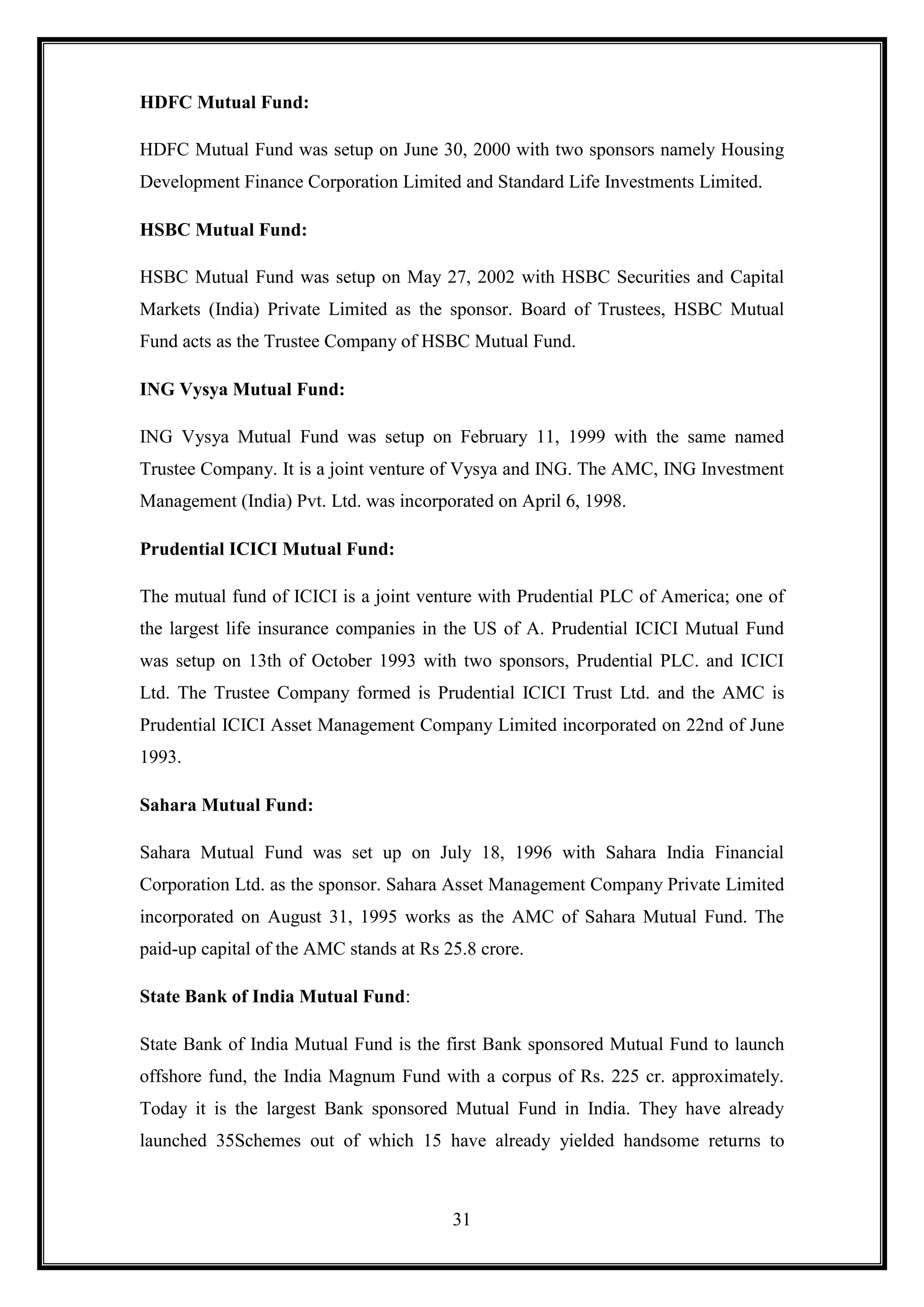 HDFC Mutual Fund:

HDFC Mutual Fund was setup on June 30, 2000 with two sponsors namely Housing
Development Finance Corporation Limited and Standard Life Investments Limited.

HSBC Mutual Fund:

HSBC Mutual Fund was setup on May 27, 2002 with HSBC Securities and Capital
Markets (India) Private Limited as the sponsor. Board of Trustees, HSBC Mutual
Fund acts as the Trustee Company of HSBC Mutual Fund.

ING Vysya Mutual Fund:

ING Vysya Mutual Fund was setup on February 11, 1999 with the same named
Trustee Company. It is a joint venture of Vysya and ING. The AMC, ING Investment
Management (India) Pvt. Ltd. was incorporated on April 6, 1998.

Prudential ICICI Mutual Fund:

The mutual fund of ICICI is a joint venture with Prudential PLC of America; one of
the largest life insurance companies in the US of A. Prudential ICICI Mutual Fund
was setup on 13th of October 1993 with two sponsors, Prudential PLC. and ICICI
Ltd. The Trustee Company formed is Prudential ICICI Trust Ltd. and the AMC is
Prudential ICICI Asset Management Company Limited incorporated on 22nd of June
1993.

Sahara Mutual Fund:

Sahara Mutual Fund was set up on July 18, 1996 with Sahara India Financial
Corporation Ltd. as the sponsor. Sahara Asset Management Company Private Limited
incorporated on August 31, 1995 works as the AMC of Sahara Mutual Fund. The
paid-up capital of the AMC stands at Rs 25.8 crore.

State Bank of India Mutual Fund:

State Bank of India Mutual Fund is the first Bank sponsored Mutual Fund to launch
offshore fund, the India Magnum Fund with a corpus of Rs. 225 cr. approximately.
Today it is the largest Bank sponsored Mutual Fund in India. They have already
launched 35Schemes out of which 15 have already yielded handsome returns to



                                         31
 