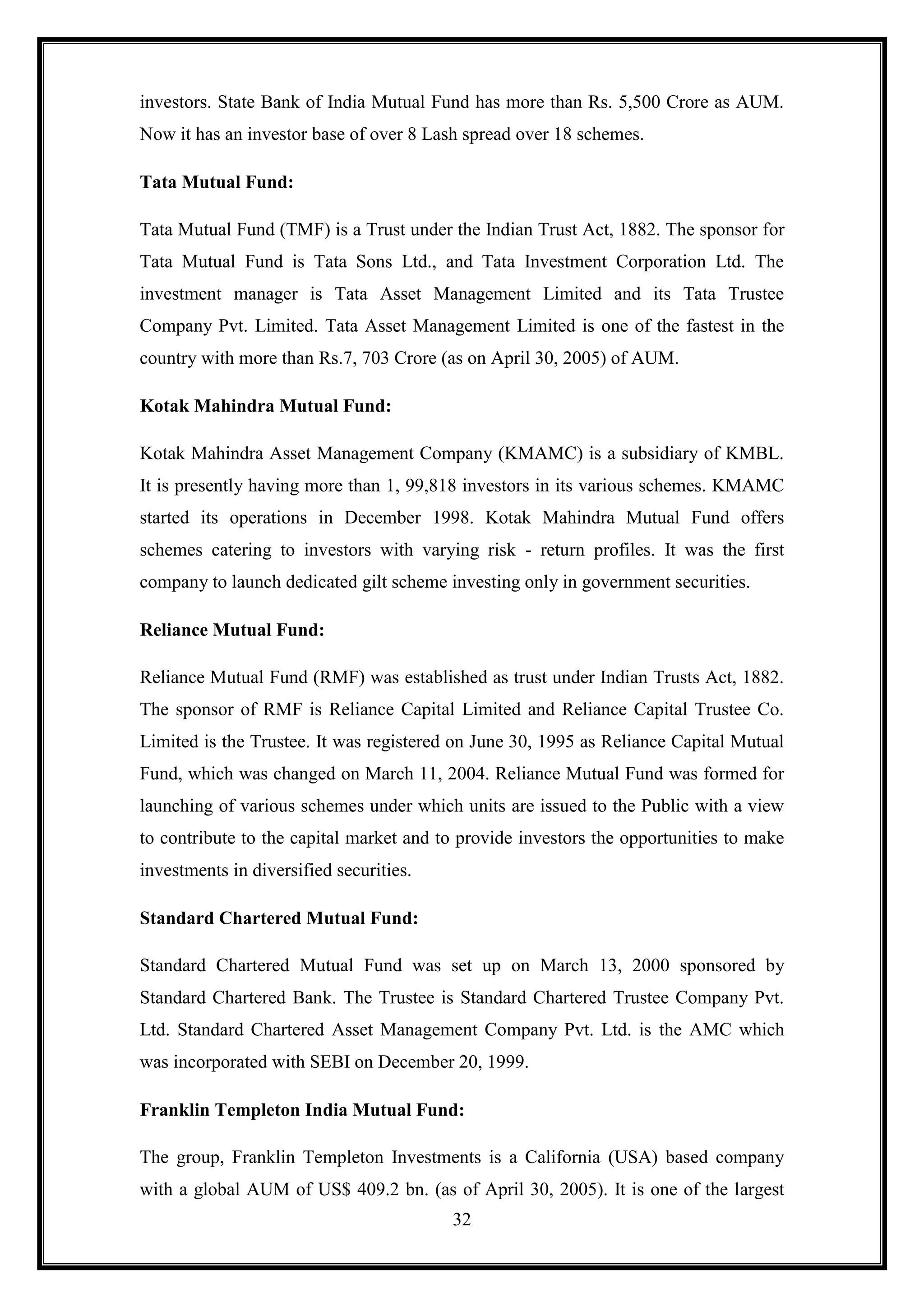 investors. State Bank of India Mutual Fund has more than Rs. 5,500 Crore as AUM.
Now it has an investor base of over 8 Lash spread over 18 schemes.

Tata Mutual Fund:

Tata Mutual Fund (TMF) is a Trust under the Indian Trust Act, 1882. The sponsor for
Tata Mutual Fund is Tata Sons Ltd., and Tata Investment Corporation Ltd. The
investment manager is Tata Asset Management Limited and its Tata Trustee
Company Pvt. Limited. Tata Asset Management Limited is one of the fastest in the
country with more than Rs.7, 703 Crore (as on April 30, 2005) of AUM.

Kotak Mahindra Mutual Fund:

Kotak Mahindra Asset Management Company (KMAMC) is a subsidiary of KMBL.
It is presently having more than 1, 99,818 investors in its various schemes. KMAMC
started its operations in December 1998. Kotak Mahindra Mutual Fund offers
schemes catering to investors with varying risk - return profiles. It was the first
company to launch dedicated gilt scheme investing only in government securities.

Reliance Mutual Fund:

Reliance Mutual Fund (RMF) was established as trust under Indian Trusts Act, 1882.
The sponsor of RMF is Reliance Capital Limited and Reliance Capital Trustee Co.
Limited is the Trustee. It was registered on June 30, 1995 as Reliance Capital Mutual
Fund, which was changed on March 11, 2004. Reliance Mutual Fund was formed for
launching of various schemes under which units are issued to the Public with a view
to contribute to the capital market and to provide investors the opportunities to make
investments in diversified securities.

Standard Chartered Mutual Fund:

Standard Chartered Mutual Fund was set up on March 13, 2000 sponsored by
Standard Chartered Bank. The Trustee is Standard Chartered Trustee Company Pvt.
Ltd. Standard Chartered Asset Management Company Pvt. Ltd. is the AMC which
was incorporated with SEBI on December 20, 1999.

Franklin Templeton India Mutual Fund:

The group, Franklin Templeton Investments is a California (USA) based company
with a global AUM of US$ 409.2 bn. (as of April 30, 2005). It is one of the largest
                                         32
 