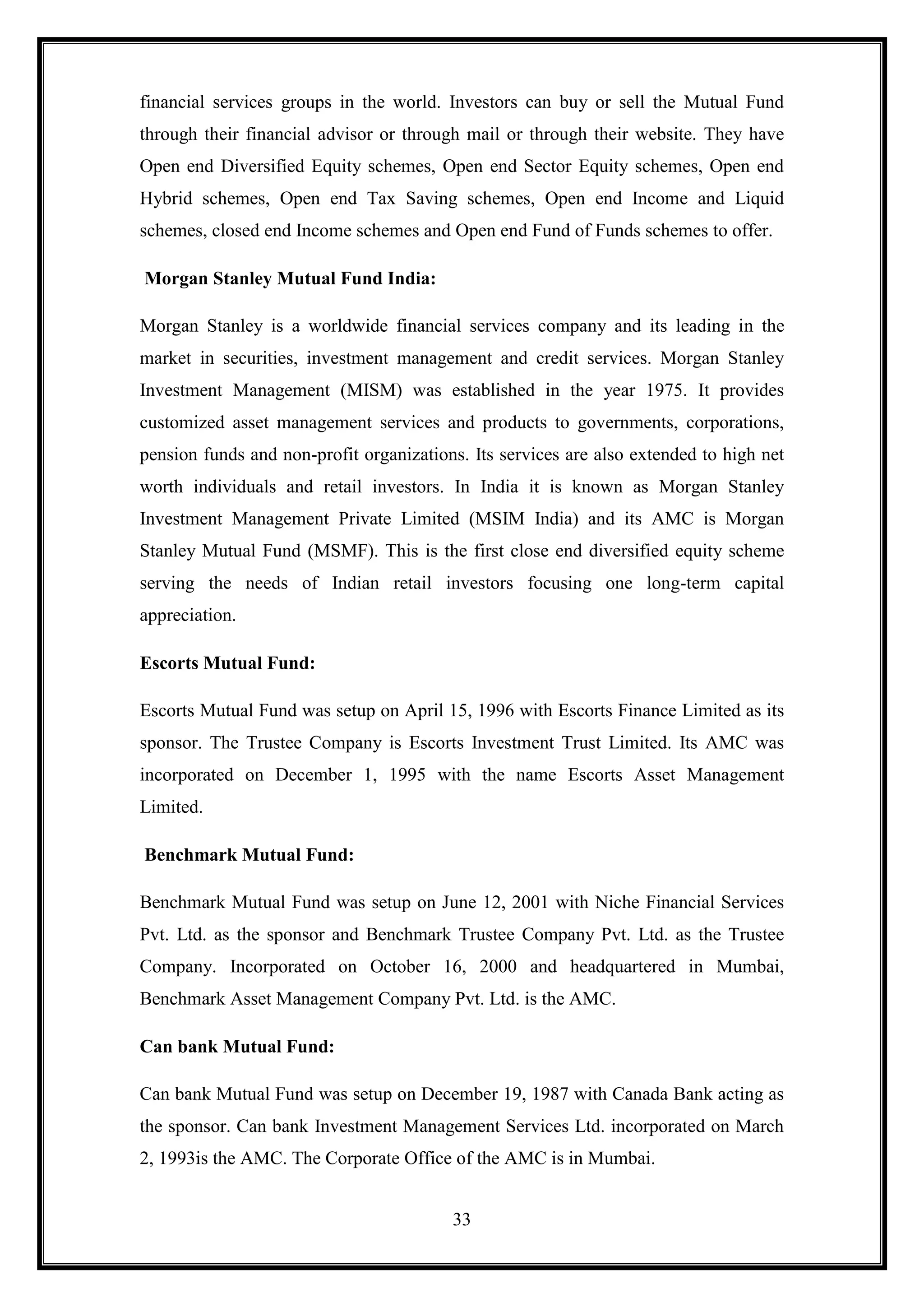 financial services groups in the world. Investors can buy or sell the Mutual Fund
through their financial advisor or through mail or through their website. They have
Open end Diversified Equity schemes, Open end Sector Equity schemes, Open end
Hybrid schemes, Open end Tax Saving schemes, Open end Income and Liquid
schemes, closed end Income schemes and Open end Fund of Funds schemes to offer.

Morgan Stanley Mutual Fund India:

Morgan Stanley is a worldwide financial services company and its leading in the
market in securities, investment management and credit services. Morgan Stanley
Investment Management (MISM) was established in the year 1975. It provides
customized asset management services and products to governments, corporations,
pension funds and non-profit organizations. Its services are also extended to high net
worth individuals and retail investors. In India it is known as Morgan Stanley
Investment Management Private Limited (MSIM India) and its AMC is Morgan
Stanley Mutual Fund (MSMF). This is the first close end diversified equity scheme
serving the needs of Indian retail investors focusing one long-term capital
appreciation.

Escorts Mutual Fund:

Escorts Mutual Fund was setup on April 15, 1996 with Escorts Finance Limited as its
sponsor. The Trustee Company is Escorts Investment Trust Limited. Its AMC was
incorporated on December 1, 1995 with the name Escorts Asset Management
Limited.

Benchmark Mutual Fund:

Benchmark Mutual Fund was setup on June 12, 2001 with Niche Financial Services
Pvt. Ltd. as the sponsor and Benchmark Trustee Company Pvt. Ltd. as the Trustee
Company. Incorporated on October 16, 2000 and headquartered in Mumbai,
Benchmark Asset Management Company Pvt. Ltd. is the AMC.

Can bank Mutual Fund:

Can bank Mutual Fund was setup on December 19, 1987 with Canada Bank acting as
the sponsor. Can bank Investment Management Services Ltd. incorporated on March
2, 1993is the AMC. The Corporate Office of the AMC is in Mumbai.


                                         33
 