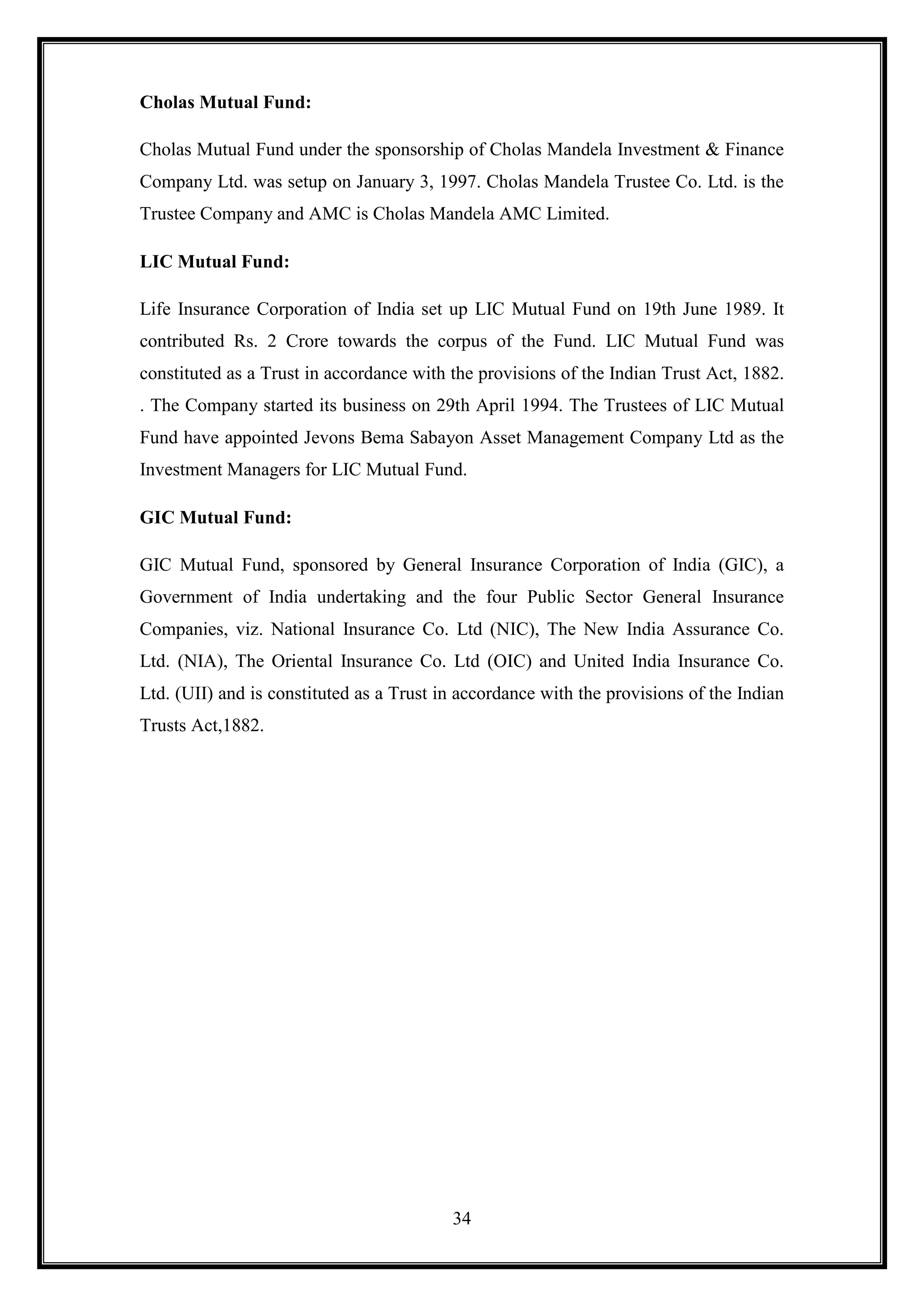 Cholas Mutual Fund:

Cholas Mutual Fund under the sponsorship of Cholas Mandela Investment & Finance
Company Ltd. was setup on January 3, 1997. Cholas Mandela Trustee Co. Ltd. is the
Trustee Company and AMC is Cholas Mandela AMC Limited.

LIC Mutual Fund:

Life Insurance Corporation of India set up LIC Mutual Fund on 19th June 1989. It
contributed Rs. 2 Crore towards the corpus of the Fund. LIC Mutual Fund was
constituted as a Trust in accordance with the provisions of the Indian Trust Act, 1882.
. The Company started its business on 29th April 1994. The Trustees of LIC Mutual
Fund have appointed Jevons Bema Sabayon Asset Management Company Ltd as the
Investment Managers for LIC Mutual Fund.

GIC Mutual Fund:

GIC Mutual Fund, sponsored by General Insurance Corporation of India (GIC), a
Government of India undertaking and the four Public Sector General Insurance
Companies, viz. National Insurance Co. Ltd (NIC), The New India Assurance Co.
Ltd. (NIA), The Oriental Insurance Co. Ltd (OIC) and United India Insurance Co.
Ltd. (UII) and is constituted as a Trust in accordance with the provisions of the Indian
Trusts Act,1882.




                                          34
 