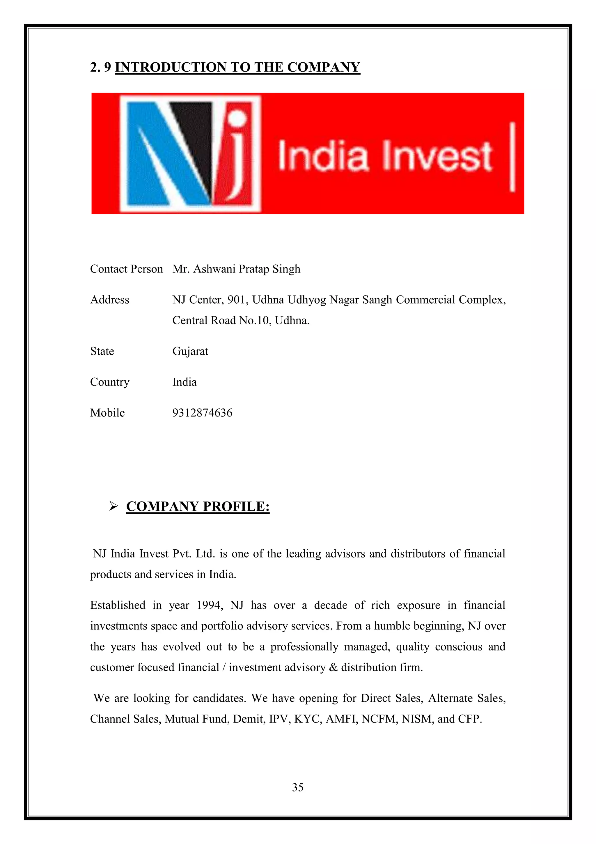 2. 9 INTRODUCTION TO THE COMPANY




Contact Person Mr. Ashwani Pratap Singh

Address          NJ Center, 901, Udhna Udhyog Nagar Sangh Commercial Complex,
                 Central Road No.10, Udhna.

State            Gujarat

Country          India

Mobile           9312874636




    COMPANY PROFILE:


NJ India Invest Pvt. Ltd. is one of the leading advisors and distributors of financial
products and services in India.

Established in year 1994, NJ has over a decade of rich exposure in financial
investments space and portfolio advisory services. From a humble beginning, NJ over
the years has evolved out to be a professionally managed, quality conscious and
customer focused financial / investment advisory & distribution firm.

We are looking for candidates. We have opening for Direct Sales, Alternate Sales,
Channel Sales, Mutual Fund, Demit, IPV, KYC, AMFI, NCFM, NISM, and CFP.




                                         35
 