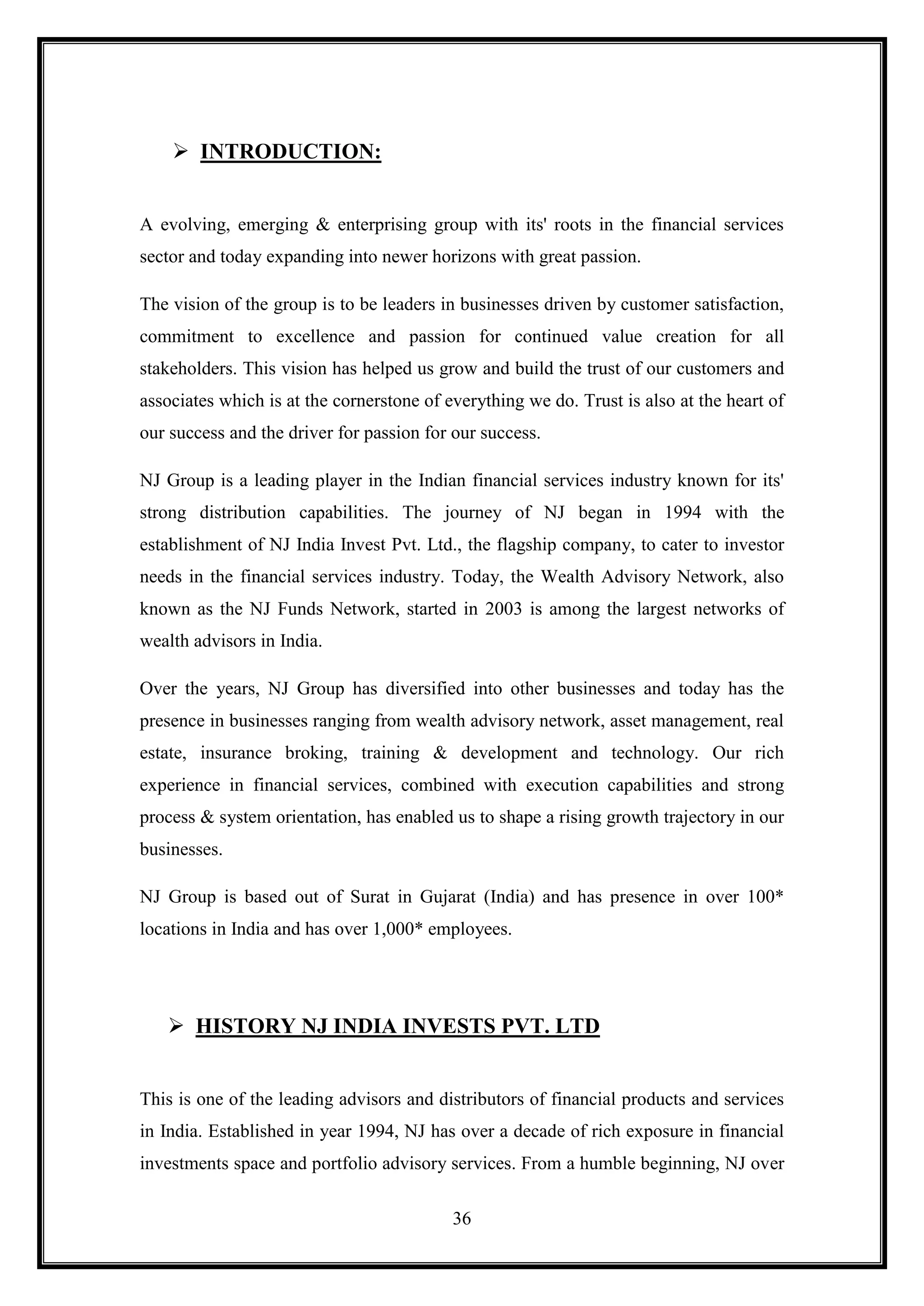  INTRODUCTION:


A evolving, emerging & enterprising group with its' roots in the financial services
sector and today expanding into newer horizons with great passion.

The vision of the group is to be leaders in businesses driven by customer satisfaction,
commitment to excellence and passion for continued value creation for all
stakeholders. This vision has helped us grow and build the trust of our customers and
associates which is at the cornerstone of everything we do. Trust is also at the heart of
our success and the driver for passion for our success.

NJ Group is a leading player in the Indian financial services industry known for its'
strong distribution capabilities. The journey of NJ began in 1994 with the
establishment of NJ India Invest Pvt. Ltd., the flagship company, to cater to investor
needs in the financial services industry. Today, the Wealth Advisory Network, also
known as the NJ Funds Network, started in 2003 is among the largest networks of
wealth advisors in India.

Over the years, NJ Group has diversified into other businesses and today has the
presence in businesses ranging from wealth advisory network, asset management, real
estate, insurance broking, training & development and technology. Our rich
experience in financial services, combined with execution capabilities and strong
process & system orientation, has enabled us to shape a rising growth trajectory in our
businesses.

NJ Group is based out of Surat in Gujarat (India) and has presence in over 100*
locations in India and has over 1,000* employees.




    HISTORY NJ INDIA INVESTS PVT. LTD


This is one of the leading advisors and distributors of financial products and services
in India. Established in year 1994, NJ has over a decade of rich exposure in financial
investments space and portfolio advisory services. From a humble beginning, NJ over

                                           36
 