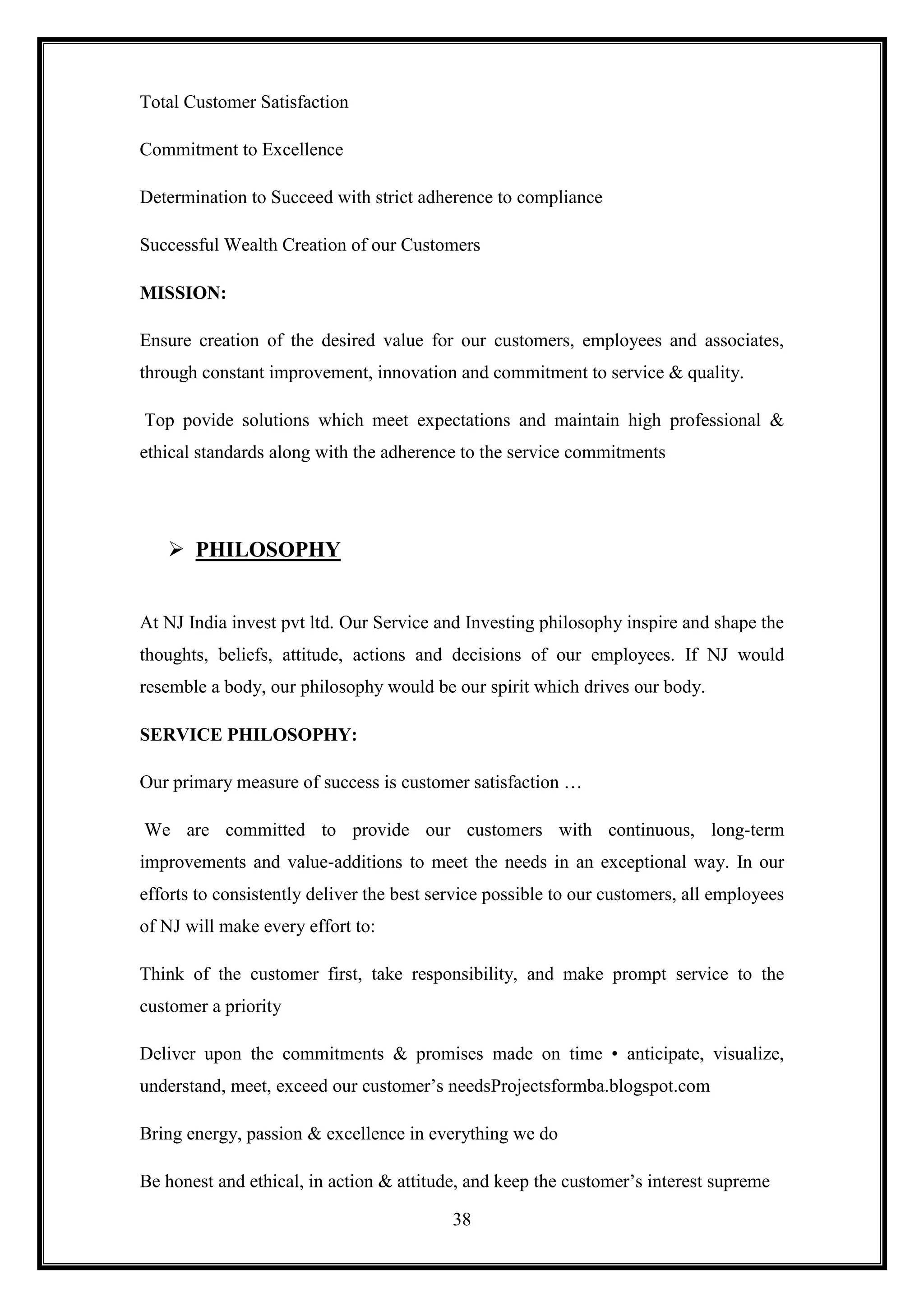 Total Customer Satisfaction

Commitment to Excellence

Determination to Succeed with strict adherence to compliance

Successful Wealth Creation of our Customers

MISSION:

Ensure creation of the desired value for our customers, employees and associates,
through constant improvement, innovation and commitment to service & quality.

Top povide solutions which meet expectations and maintain high professional &
ethical standards along with the adherence to the service commitments




    PHILOSOPHY


At NJ India invest pvt ltd. Our Service and Investing philosophy inspire and shape the
thoughts, beliefs, attitude, actions and decisions of our employees. If NJ would
resemble a body, our philosophy would be our spirit which drives our body.

SERVICE PHILOSOPHY:

Our primary measure of success is customer satisfaction …

We are committed to provide our customers with continuous, long-term
improvements and value-additions to meet the needs in an exceptional way. In our
efforts to consistently deliver the best service possible to our customers, all employees
of NJ will make every effort to:

Think of the customer first, take responsibility, and make prompt service to the
customer a priority

Deliver upon the commitments & promises made on time • anticipate, visualize,
understand, meet, exceed our customer‟s needsProjectsformba.blogspot.com

Bring energy, passion & excellence in everything we do

Be honest and ethical, in action & attitude, and keep the customer‟s interest supreme

                                           38
 