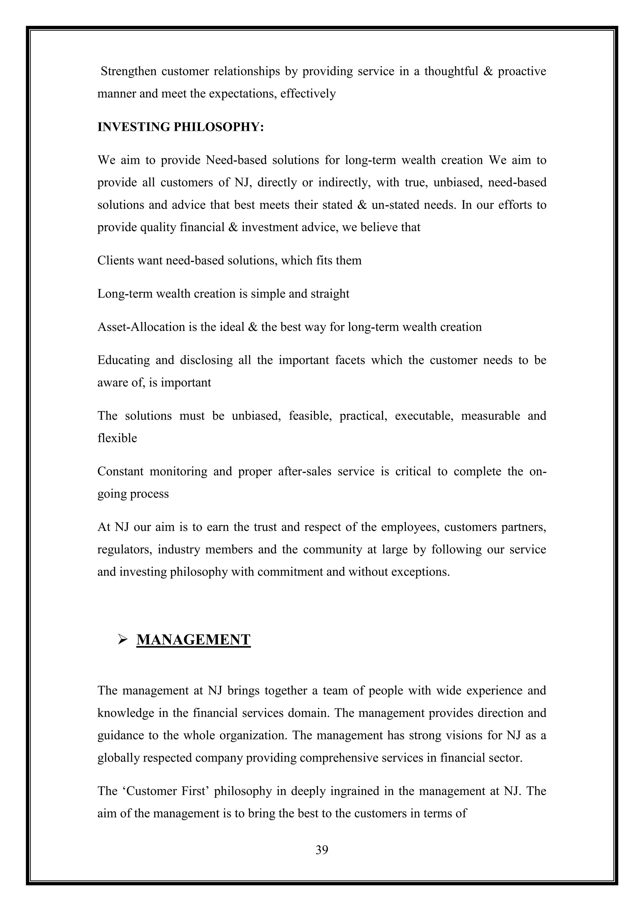 Strengthen customer relationships by providing service in a thoughtful & proactive
manner and meet the expectations, effectively

INVESTING PHILOSOPHY:

We aim to provide Need-based solutions for long-term wealth creation We aim to
provide all customers of NJ, directly or indirectly, with true, unbiased, need-based
solutions and advice that best meets their stated & un-stated needs. In our efforts to
provide quality financial & investment advice, we believe that

Clients want need-based solutions, which fits them

Long-term wealth creation is simple and straight

Asset-Allocation is the ideal & the best way for long-term wealth creation

Educating and disclosing all the important facets which the customer needs to be
aware of, is important

The solutions must be unbiased, feasible, practical, executable, measurable and
flexible

Constant monitoring and proper after-sales service is critical to complete the on-
going process

At NJ our aim is to earn the trust and respect of the employees, customers partners,
regulators, industry members and the community at large by following our service
and investing philosophy with commitment and without exceptions.




    MANAGEMENT


The management at NJ brings together a team of people with wide experience and
knowledge in the financial services domain. The management provides direction and
guidance to the whole organization. The management has strong visions for NJ as a
globally respected company providing comprehensive services in financial sector.

The „Customer First‟ philosophy in deeply ingrained in the management at NJ. The
aim of the management is to bring the best to the customers in terms of

                                         39
 