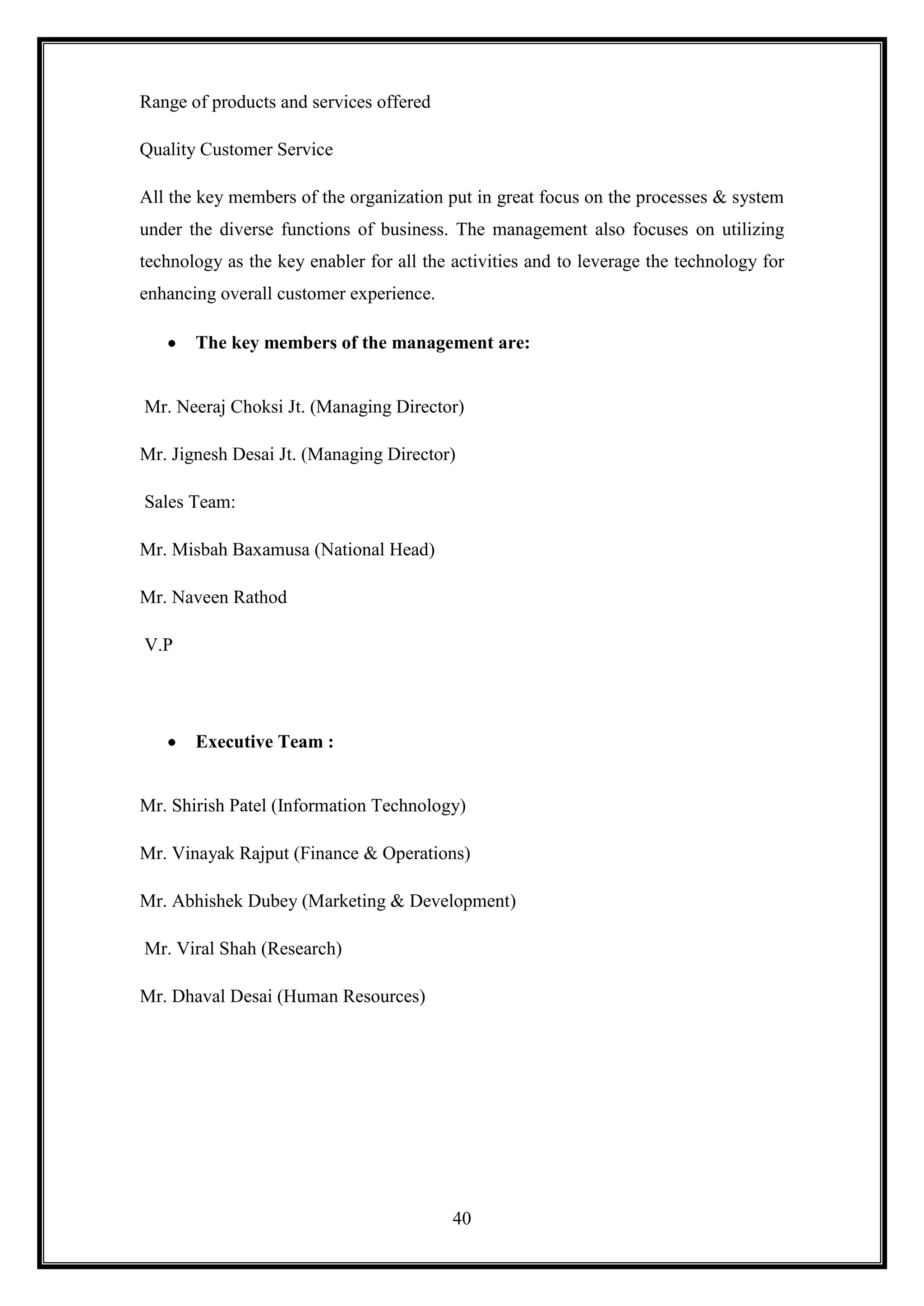 Range of products and services offered

Quality Customer Service

All the key members of the organization put in great focus on the processes & system
under the diverse functions of business. The management also focuses on utilizing
technology as the key enabler for all the activities and to leverage the technology for
enhancing overall customer experience.

       The key members of the management are:


Mr. Neeraj Choksi Jt. (Managing Director)

Mr. Jignesh Desai Jt. (Managing Director)

Sales Team:

Mr. Misbah Baxamusa (National Head)

Mr. Naveen Rathod

V.P




       Executive Team :


Mr. Shirish Patel (Information Technology)

Mr. Vinayak Rajput (Finance & Operations)

Mr. Abhishek Dubey (Marketing & Development)

Mr. Viral Shah (Research)

Mr. Dhaval Desai (Human Resources)




                                          40
 
