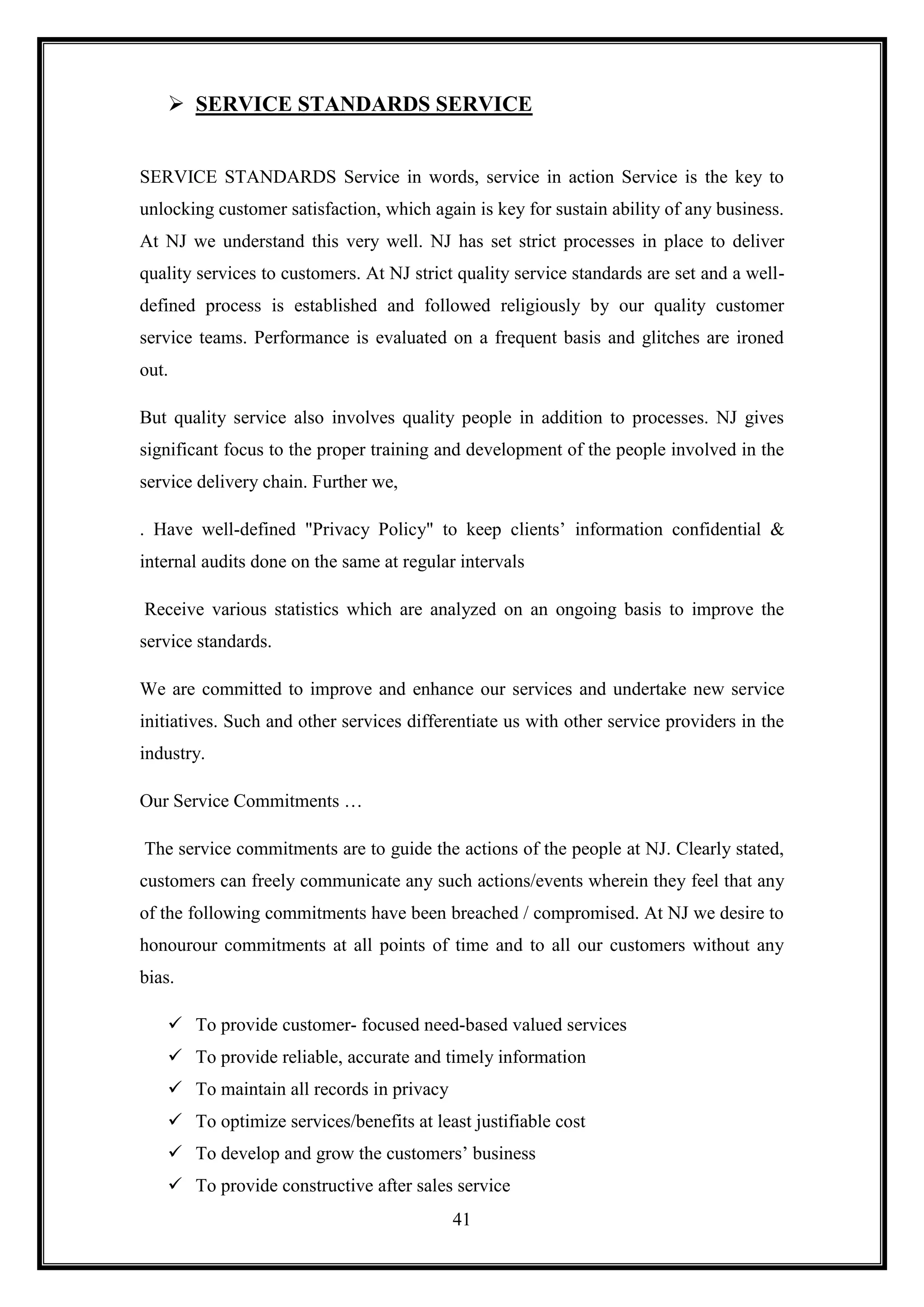  SERVICE STANDARDS SERVICE


SERVICE STANDARDS Service in words, service in action Service is the key to
unlocking customer satisfaction, which again is key for sustain ability of any business.
At NJ we understand this very well. NJ has set strict processes in place to deliver
quality services to customers. At NJ strict quality service standards are set and a well-
defined process is established and followed religiously by our quality customer
service teams. Performance is evaluated on a frequent basis and glitches are ironed
out.

But quality service also involves quality people in addition to processes. NJ gives
significant focus to the proper training and development of the people involved in the
service delivery chain. Further we,

. Have well-defined "Privacy Policy" to keep clients‟ information confidential &
internal audits done on the same at regular intervals

Receive various statistics which are analyzed on an ongoing basis to improve the
service standards.

We are committed to improve and enhance our services and undertake new service
initiatives. Such and other services differentiate us with other service providers in the
industry.

Our Service Commitments …

The service commitments are to guide the actions of the people at NJ. Clearly stated,
customers can freely communicate any such actions/events wherein they feel that any
of the following commitments have been breached / compromised. At NJ we desire to
honourour commitments at all points of time and to all our customers without any
bias.

     To provide customer- focused need-based valued services
     To provide reliable, accurate and timely information
     To maintain all records in privacy
     To optimize services/benefits at least justifiable cost
     To develop and grow the customers‟ business
     To provide constructive after sales service
                                           41
 