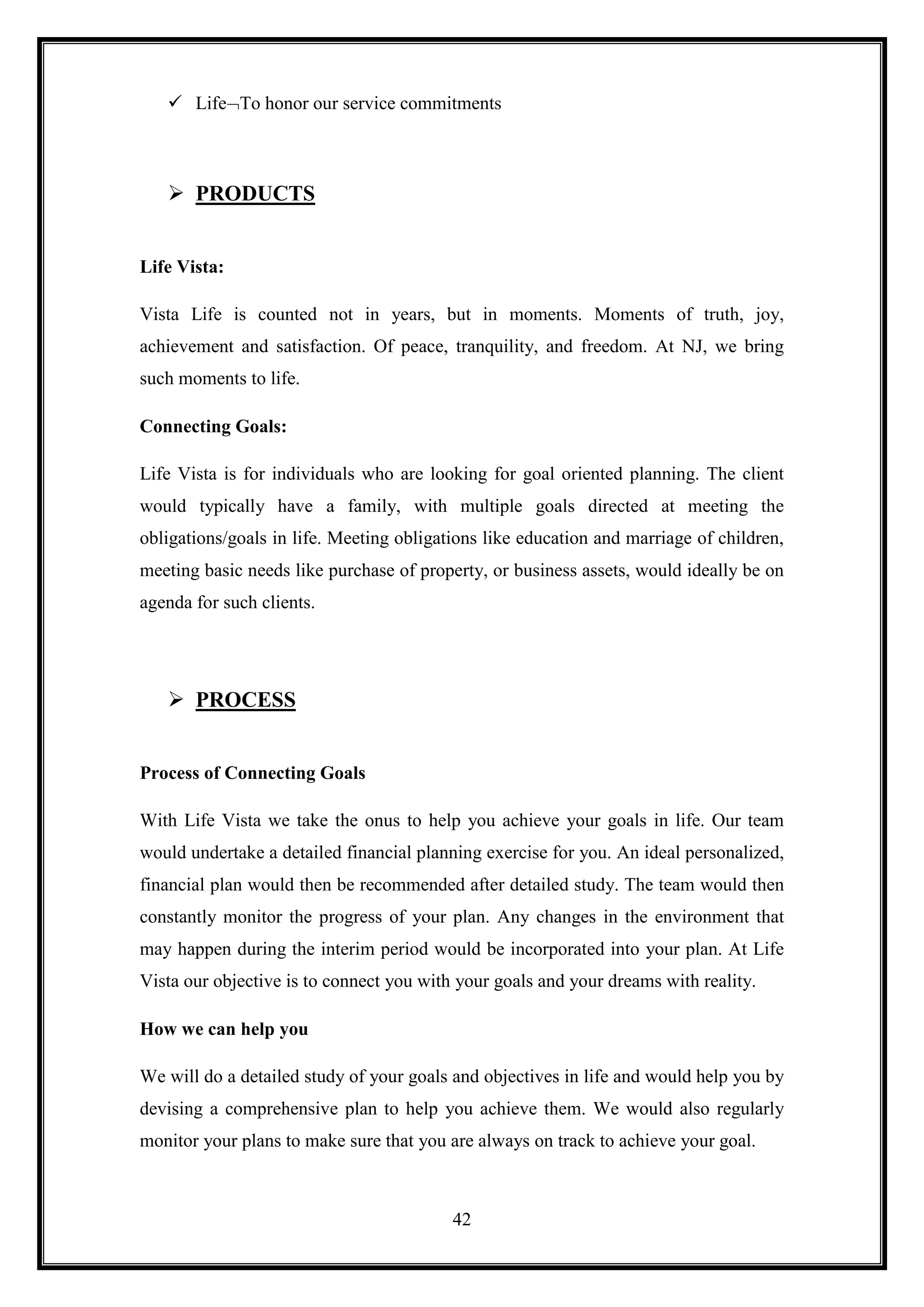  Life To honor our service commitments



    PRODUCTS


Life Vista:

Vista Life is counted not in years, but in moments. Moments of truth, joy,
achievement and satisfaction. Of peace, tranquility, and freedom. At NJ, we bring
such moments to life.

Connecting Goals:

Life Vista is for individuals who are looking for goal oriented planning. The client
would typically have a family, with multiple goals directed at meeting the
obligations/goals in life. Meeting obligations like education and marriage of children,
meeting basic needs like purchase of property, or business assets, would ideally be on
agenda for such clients.




    PROCESS


Process of Connecting Goals

With Life Vista we take the onus to help you achieve your goals in life. Our team
would undertake a detailed financial planning exercise for you. An ideal personalized,
financial plan would then be recommended after detailed study. The team would then
constantly monitor the progress of your plan. Any changes in the environment that
may happen during the interim period would be incorporated into your plan. At Life
Vista our objective is to connect you with your goals and your dreams with reality.

How we can help you

We will do a detailed study of your goals and objectives in life and would help you by
devising a comprehensive plan to help you achieve them. We would also regularly
monitor your plans to make sure that you are always on track to achieve your goal.



                                          42
 