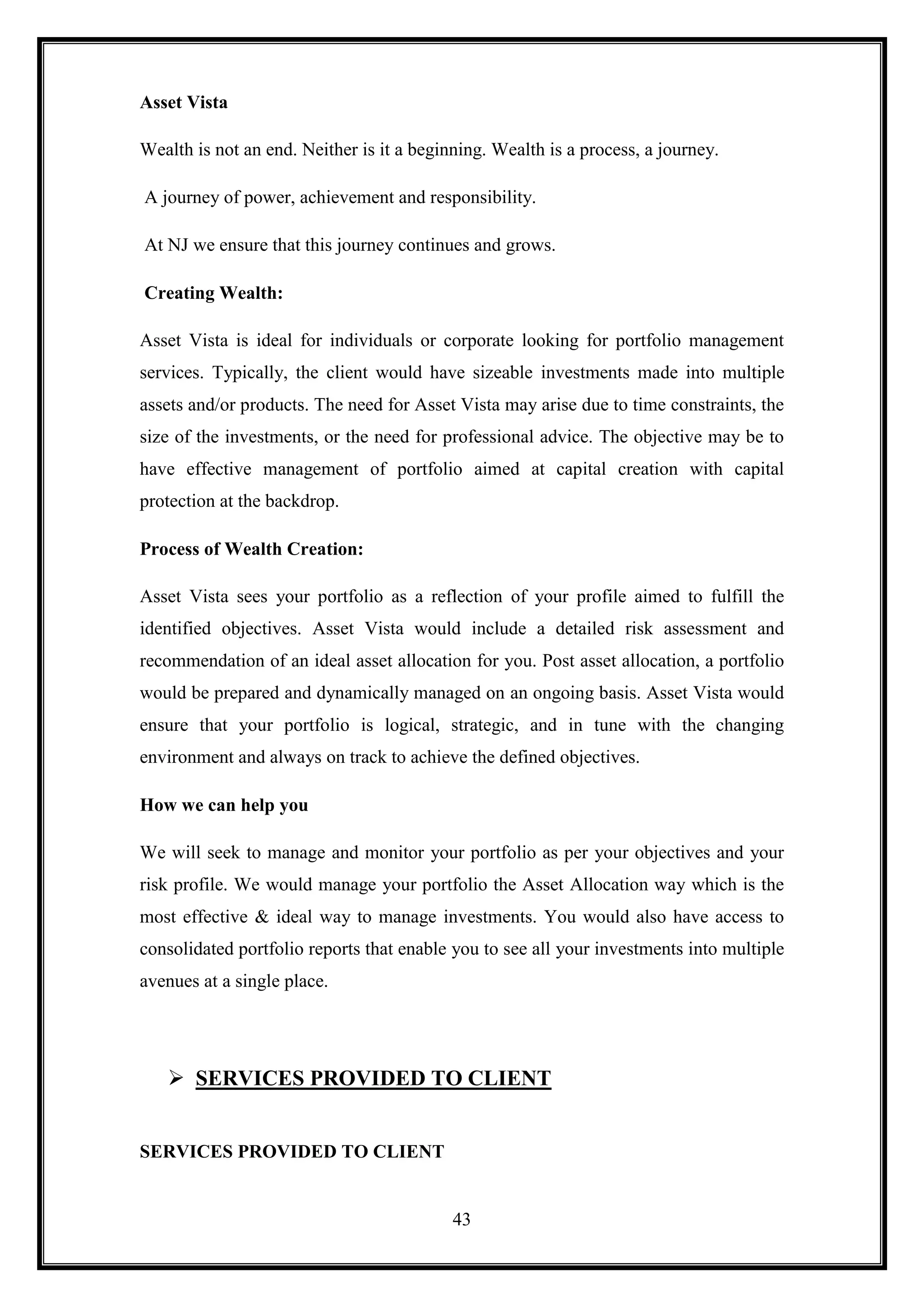 Asset Vista

Wealth is not an end. Neither is it a beginning. Wealth is a process, a journey.

A journey of power, achievement and responsibility.

At NJ we ensure that this journey continues and grows.

Creating Wealth:

Asset Vista is ideal for individuals or corporate looking for portfolio management
services. Typically, the client would have sizeable investments made into multiple
assets and/or products. The need for Asset Vista may arise due to time constraints, the
size of the investments, or the need for professional advice. The objective may be to
have effective management of portfolio aimed at capital creation with capital
protection at the backdrop.

Process of Wealth Creation:

Asset Vista sees your portfolio as a reflection of your profile aimed to fulfill the
identified objectives. Asset Vista would include a detailed risk assessment and
recommendation of an ideal asset allocation for you. Post asset allocation, a portfolio
would be prepared and dynamically managed on an ongoing basis. Asset Vista would
ensure that your portfolio is logical, strategic, and in tune with the changing
environment and always on track to achieve the defined objectives.

How we can help you

We will seek to manage and monitor your portfolio as per your objectives and your
risk profile. We would manage your portfolio the Asset Allocation way which is the
most effective & ideal way to manage investments. You would also have access to
consolidated portfolio reports that enable you to see all your investments into multiple
avenues at a single place.




    SERVICES PROVIDED TO CLIENT


SERVICES PROVIDED TO CLIENT


                                           43
 