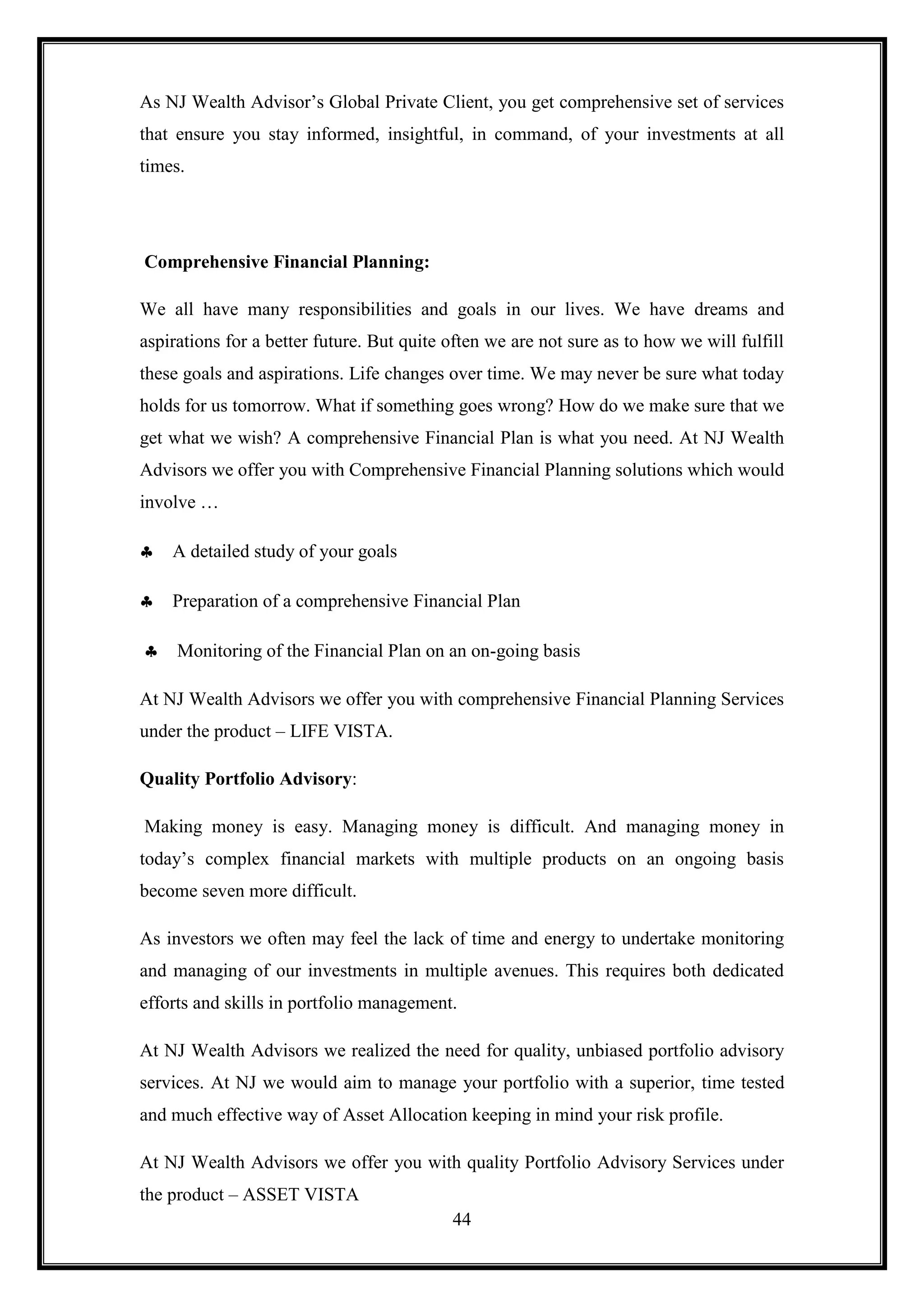 As NJ Wealth Advisor‟s Global Private Client, you get comprehensive set of services
that ensure you stay informed, insightful, in command, of your investments at all
times.




Comprehensive Financial Planning:

We all have many responsibilities and goals in our lives. We have dreams and
aspirations for a better future. But quite often we are not sure as to how we will fulfill
these goals and aspirations. Life changes over time. We may never be sure what today
holds for us tomorrow. What if something goes wrong? How do we make sure that we
get what we wish? A comprehensive Financial Plan is what you need. At NJ Wealth
Advisors we offer you with Comprehensive Financial Planning solutions which would
involve …

    A detailed study of your goals

    Preparation of a comprehensive Financial Plan

     Monitoring of the Financial Plan on an on-going basis

At NJ Wealth Advisors we offer you with comprehensive Financial Planning Services
under the product – LIFE VISTA.

Quality Portfolio Advisory:

Making money is easy. Managing money is difficult. And managing money in
today‟s complex financial markets with multiple products on an ongoing basis
become seven more difficult.

As investors we often may feel the lack of time and energy to undertake monitoring
and managing of our investments in multiple avenues. This requires both dedicated
efforts and skills in portfolio management.

At NJ Wealth Advisors we realized the need for quality, unbiased portfolio advisory
services. At NJ we would aim to manage your portfolio with a superior, time tested
and much effective way of Asset Allocation keeping in mind your risk profile.

At NJ Wealth Advisors we offer you with quality Portfolio Advisory Services under
the product – ASSET VISTA
                                           44
 