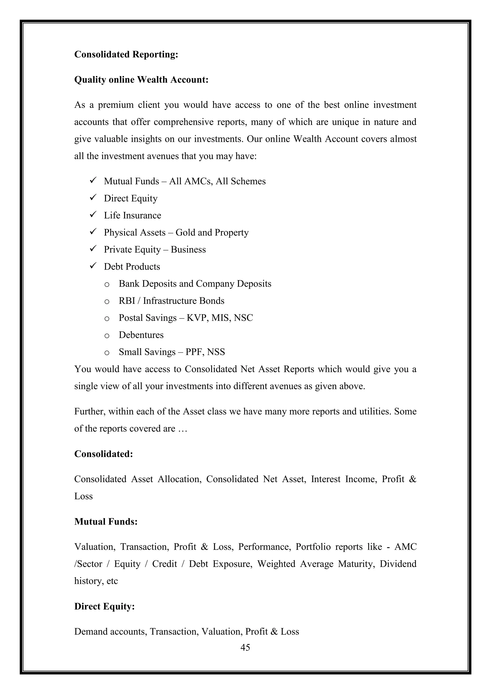 Consolidated Reporting:

Quality online Wealth Account:

As a premium client you would have access to one of the best online investment
accounts that offer comprehensive reports, many of which are unique in nature and
give valuable insights on our investments. Our online Wealth Account covers almost
all the investment avenues that you may have:

     Mutual Funds – All AMCs, All Schemes
     Direct Equity
     Life Insurance
     Physical Assets – Gold and Property
     Private Equity – Business
     Debt Products
        o Bank Deposits and Company Deposits
        o RBI / Infrastructure Bonds
        o Postal Savings – KVP, MIS, NSC
        o Debentures
        o Small Savings – PPF, NSS
You would have access to Consolidated Net Asset Reports which would give you a
single view of all your investments into different avenues as given above.

Further, within each of the Asset class we have many more reports and utilities. Some
of the reports covered are …

Consolidated:

Consolidated Asset Allocation, Consolidated Net Asset, Interest Income, Profit &
Loss

Mutual Funds:

Valuation, Transaction, Profit & Loss, Performance, Portfolio reports like - AMC
/Sector / Equity / Credit / Debt Exposure, Weighted Average Maturity, Dividend
history, etc

Direct Equity:

Demand accounts, Transaction, Valuation, Profit & Loss
                                          45
 