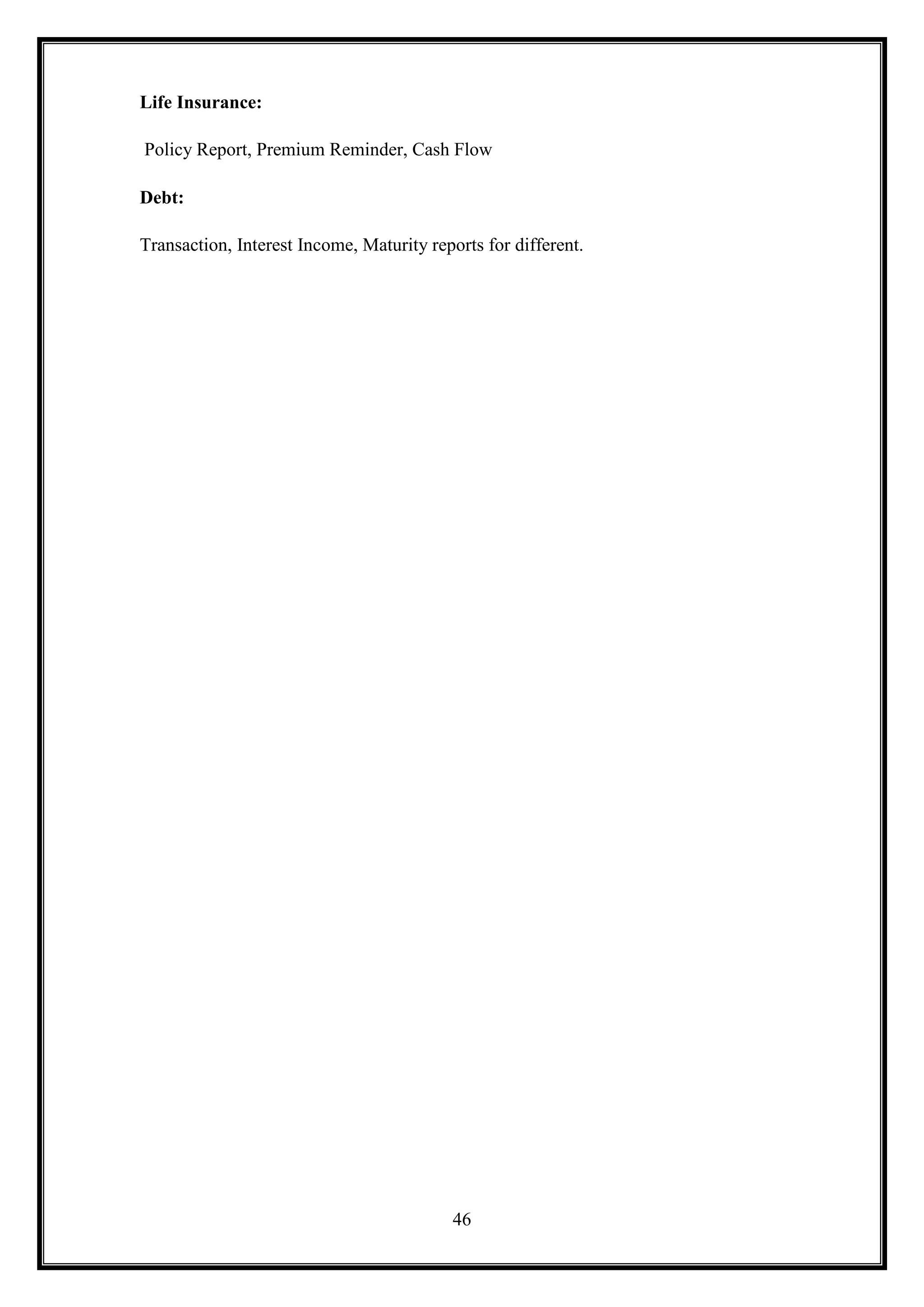 Life Insurance:

Policy Report, Premium Reminder, Cash Flow

Debt:

Transaction, Interest Income, Maturity reports for different.




                                           46
 