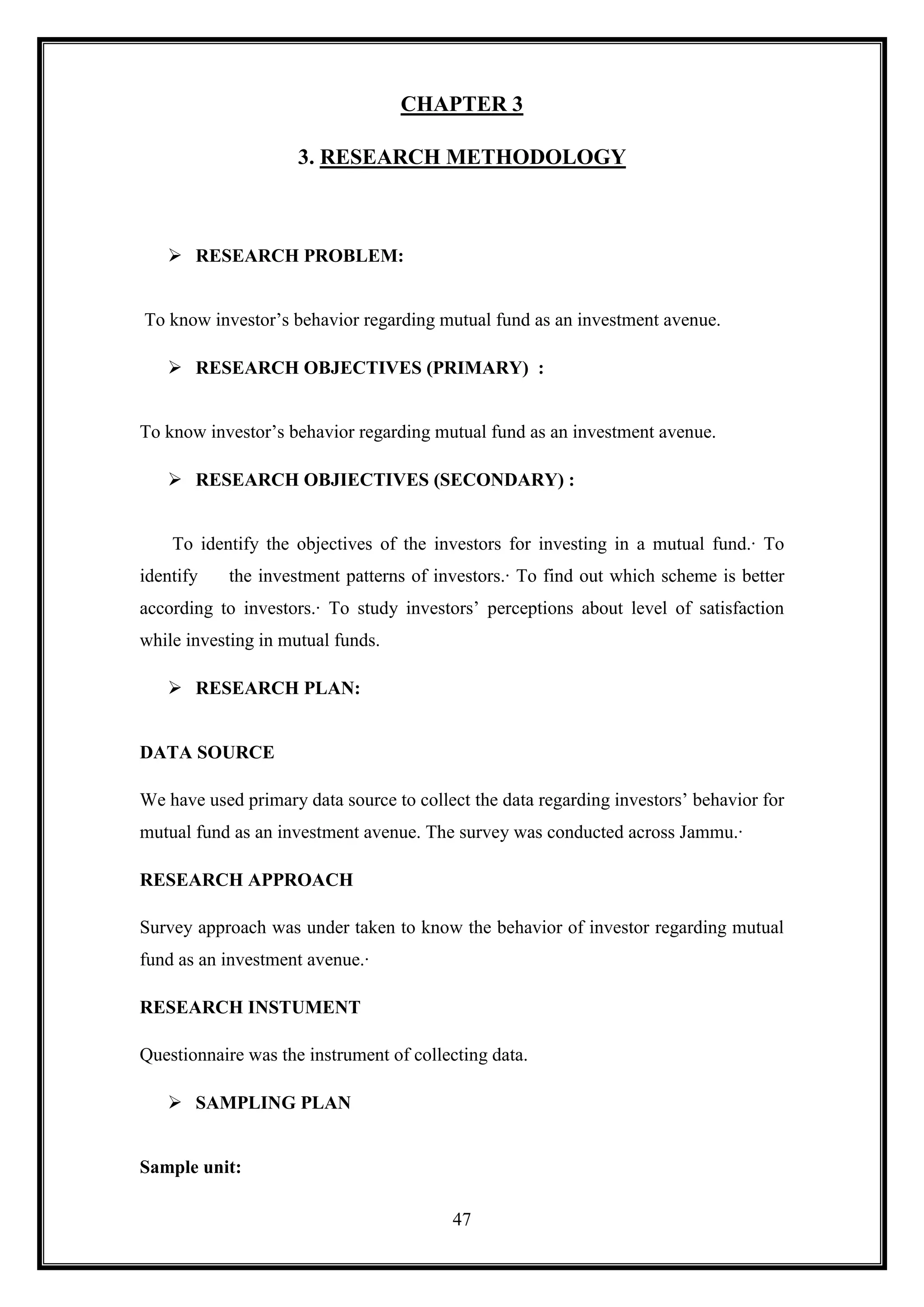 CHAPTER 3

                     3. RESEARCH METHODOLOGY



    RESEARCH PROBLEM:


To know investor‟s behavior regarding mutual fund as an investment avenue.

    RESEARCH OBJECTIVES (PRIMARY) :


To know investor‟s behavior regarding mutual fund as an investment avenue.

    RESEARCH OBJIECTIVES (SECONDARY) :


    To identify the objectives of the investors for investing in a mutual fund.· To
identify   the investment patterns of investors.· To find out which scheme is better
according to investors.· To study investors‟ perceptions about level of satisfaction
while investing in mutual funds.

    RESEARCH PLAN:


DATA SOURCE

We have used primary data source to collect the data regarding investors‟ behavior for
mutual fund as an investment avenue. The survey was conducted across Jammu.·

RESEARCH APPROACH

Survey approach was under taken to know the behavior of investor regarding mutual
fund as an investment avenue.·

RESEARCH INSTUMENT

Questionnaire was the instrument of collecting data.

    SAMPLING PLAN


Sample unit:

                                         47
 