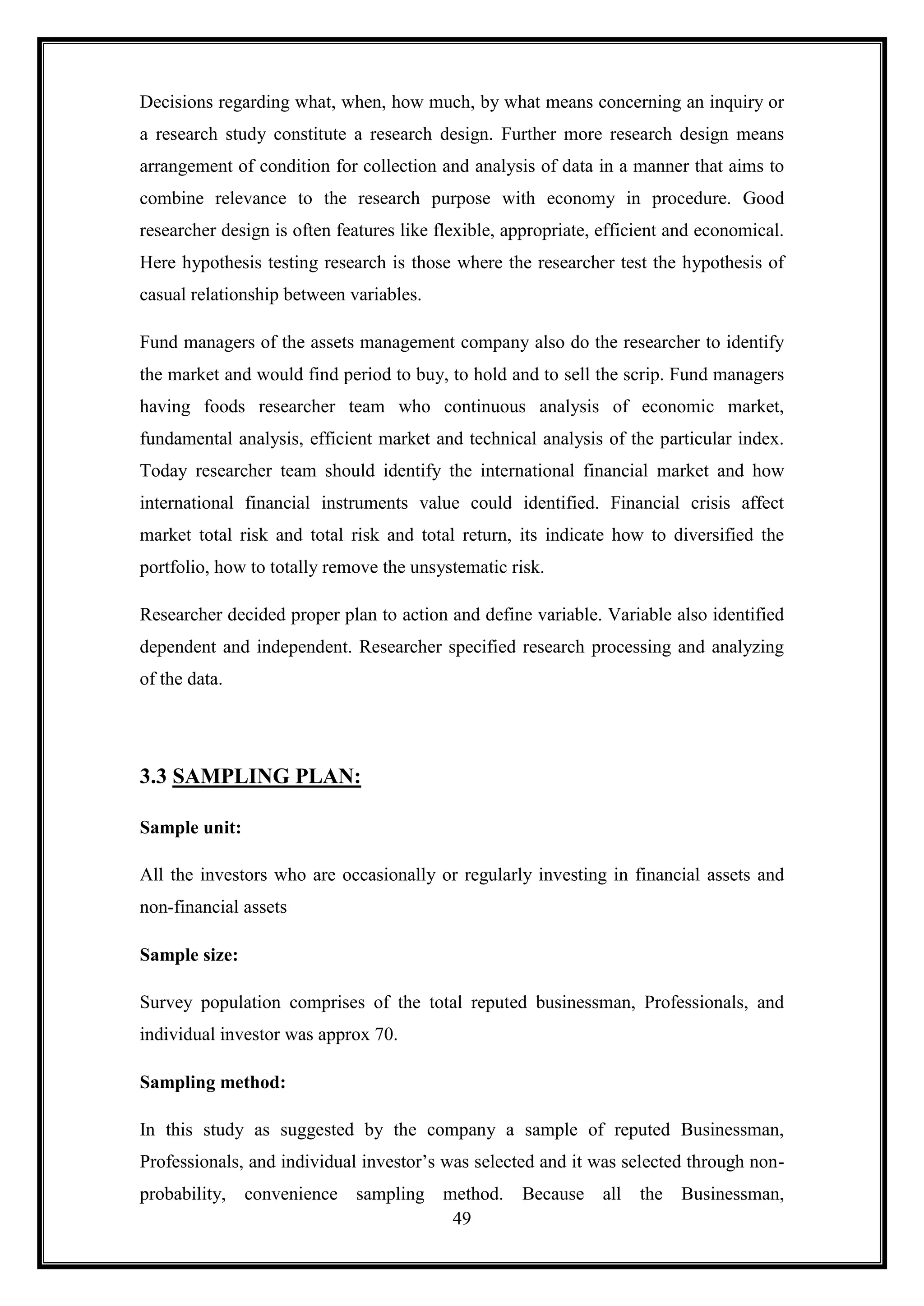Decisions regarding what, when, how much, by what means concerning an inquiry or
a research study constitute a research design. Further more research design means
arrangement of condition for collection and analysis of data in a manner that aims to
combine relevance to the research purpose with economy in procedure. Good
researcher design is often features like flexible, appropriate, efficient and economical.
Here hypothesis testing research is those where the researcher test the hypothesis of
casual relationship between variables.

Fund managers of the assets management company also do the researcher to identify
the market and would find period to buy, to hold and to sell the scrip. Fund managers
having foods researcher team who continuous analysis of economic market,
fundamental analysis, efficient market and technical analysis of the particular index.
Today researcher team should identify the international financial market and how
international financial instruments value could identified. Financial crisis affect
market total risk and total risk and total return, its indicate how to diversified the
portfolio, how to totally remove the unsystematic risk.

Researcher decided proper plan to action and define variable. Variable also identified
dependent and independent. Researcher specified research processing and analyzing
of the data.




3.3 SAMPLING PLAN:

Sample unit:

All the investors who are occasionally or regularly investing in financial assets and
non-financial assets

Sample size:

Survey population comprises of the total reputed businessman, Professionals, and
individual investor was approx 70.

Sampling method:

In this study as suggested by the company a sample of reputed Businessman,
Professionals, and individual investor‟s was selected and it was selected through non-
probability, convenience sampling method.           Because all      the Businessman,
                                   49
 
