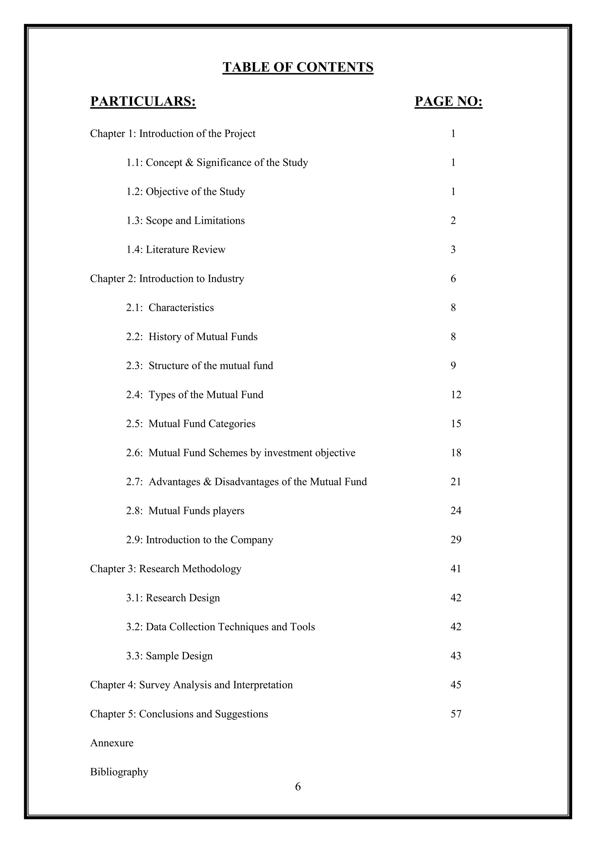 TABLE OF CONTENTS

PARTICULARS:                                                 PAGE NO:

Chapter 1: Introduction of the Project                           1

        1.1: Concept & Significance of the Study                 1

        1.2: Objective of the Study                              1

        1.3: Scope and Limitations                               2

        1.4: Literature Review                                   3

Chapter 2: Introduction to Industry                              6

        2.1: Characteristics                                     8

        2.2: History of Mutual Funds                             8

        2.3: Structure of the mutual fund                        9

        2.4: Types of the Mutual Fund                            12

        2.5: Mutual Fund Categories                              15

        2.6: Mutual Fund Schemes by investment objective         18

        2.7: Advantages & Disadvantages of the Mutual Fund       21

        2.8: Mutual Funds players                                24

        2.9: Introduction to the Company                         29

Chapter 3: Research Methodology                                  41

        3.1: Research Design                                     42

        3.2: Data Collection Techniques and Tools                42

        3.3: Sample Design                                       43

Chapter 4: Survey Analysis and Interpretation                    45

Chapter 5: Conclusions and Suggestions                           57

Annexure

Bibliography
                                                6
 