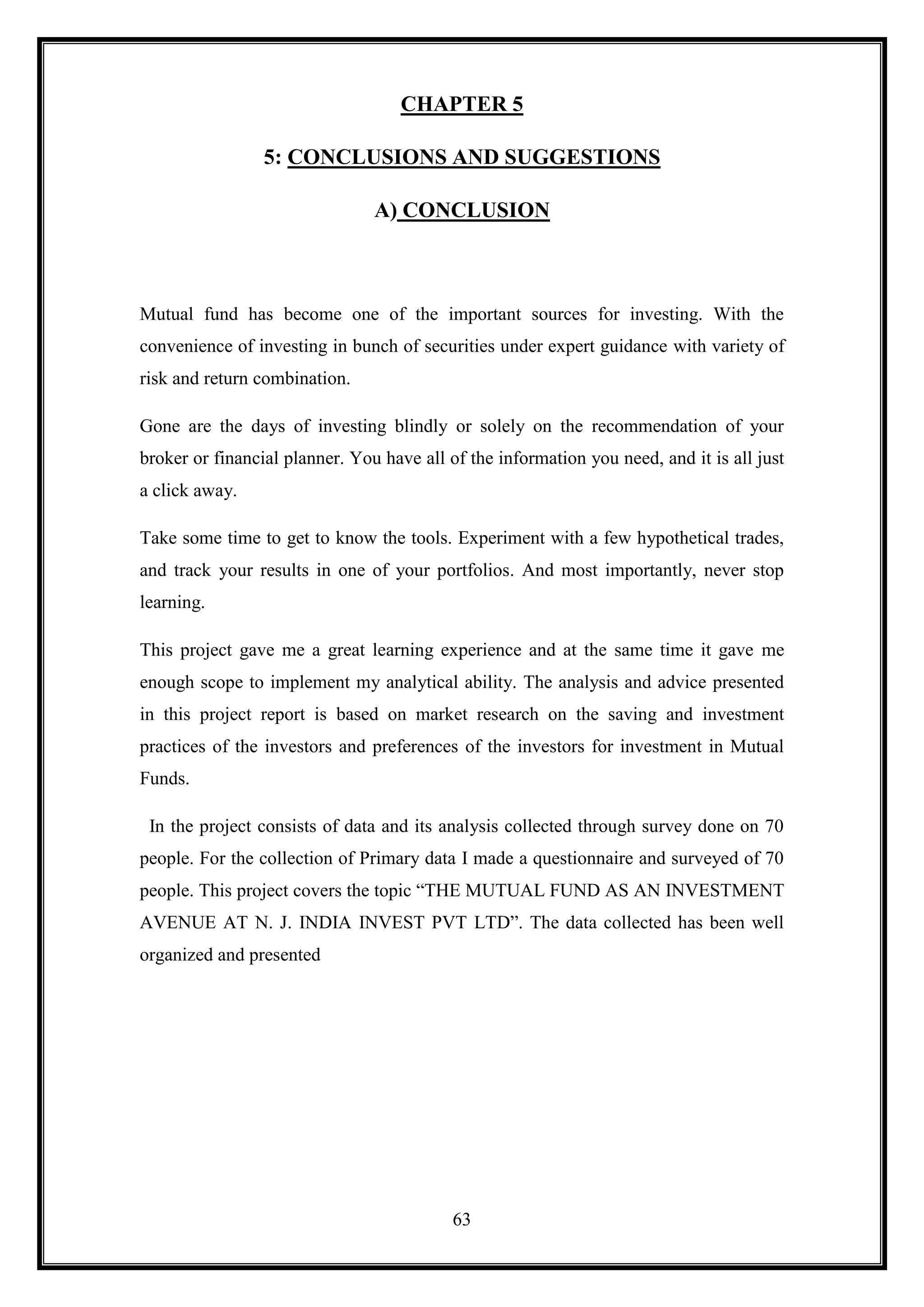 CHAPTER 5

                 5: CONCLUSIONS AND SUGGESTIONS

                                A) CONCLUSION



Mutual fund has become one of the important sources for investing. With the
convenience of investing in bunch of securities under expert guidance with variety of
risk and return combination.

Gone are the days of investing blindly or solely on the recommendation of your
broker or financial planner. You have all of the information you need, and it is all just
a click away.

Take some time to get to know the tools. Experiment with a few hypothetical trades,
and track your results in one of your portfolios. And most importantly, never stop
learning.

This project gave me a great learning experience and at the same time it gave me
enough scope to implement my analytical ability. The analysis and advice presented
in this project report is based on market research on the saving and investment
practices of the investors and preferences of the investors for investment in Mutual
Funds.

 In the project consists of data and its analysis collected through survey done on 70
people. For the collection of Primary data I made a questionnaire and surveyed of 70
people. This project covers the topic “THE MUTUAL FUND AS AN INVESTMENT
AVENUE AT N. J. INDIA INVEST PVT LTD”. The data collected has been well
organized and presented




                                           63
 