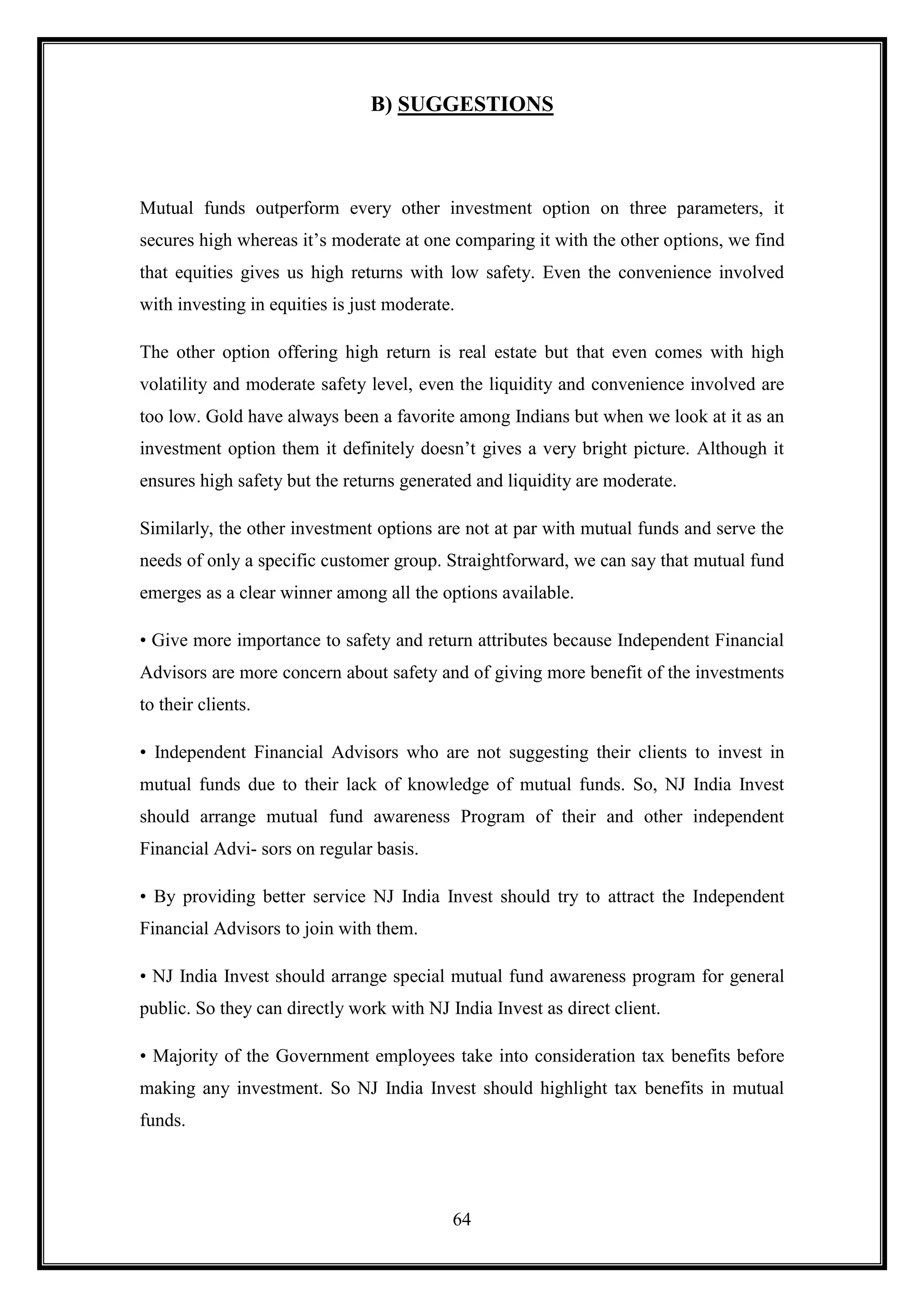 B) SUGGESTIONS



Mutual funds outperform every other investment option on three parameters, it
secures high whereas it‟s moderate at one comparing it with the other options, we find
that equities gives us high returns with low safety. Even the convenience involved
with investing in equities is just moderate.

The other option offering high return is real estate but that even comes with high
volatility and moderate safety level, even the liquidity and convenience involved are
too low. Gold have always been a favorite among Indians but when we look at it as an
investment option them it definitely doesn‟t gives a very bright picture. Although it
ensures high safety but the returns generated and liquidity are moderate.

Similarly, the other investment options are not at par with mutual funds and serve the
needs of only a specific customer group. Straightforward, we can say that mutual fund
emerges as a clear winner among all the options available.

• Give more importance to safety and return attributes because Independent Financial
Advisors are more concern about safety and of giving more benefit of the investments
to their clients.

• Independent Financial Advisors who are not suggesting their clients to invest in
mutual funds due to their lack of knowledge of mutual funds. So, NJ India Invest
should arrange mutual fund awareness Program of their and other independent
Financial Advi- sors on regular basis.

• By providing better service NJ India Invest should try to attract the Independent
Financial Advisors to join with them.

• NJ India Invest should arrange special mutual fund awareness program for general
public. So they can directly work with NJ India Invest as direct client.

• Majority of the Government employees take into consideration tax benefits before
making any investment. So NJ India Invest should highlight tax benefits in mutual
funds.




                                           64
 
