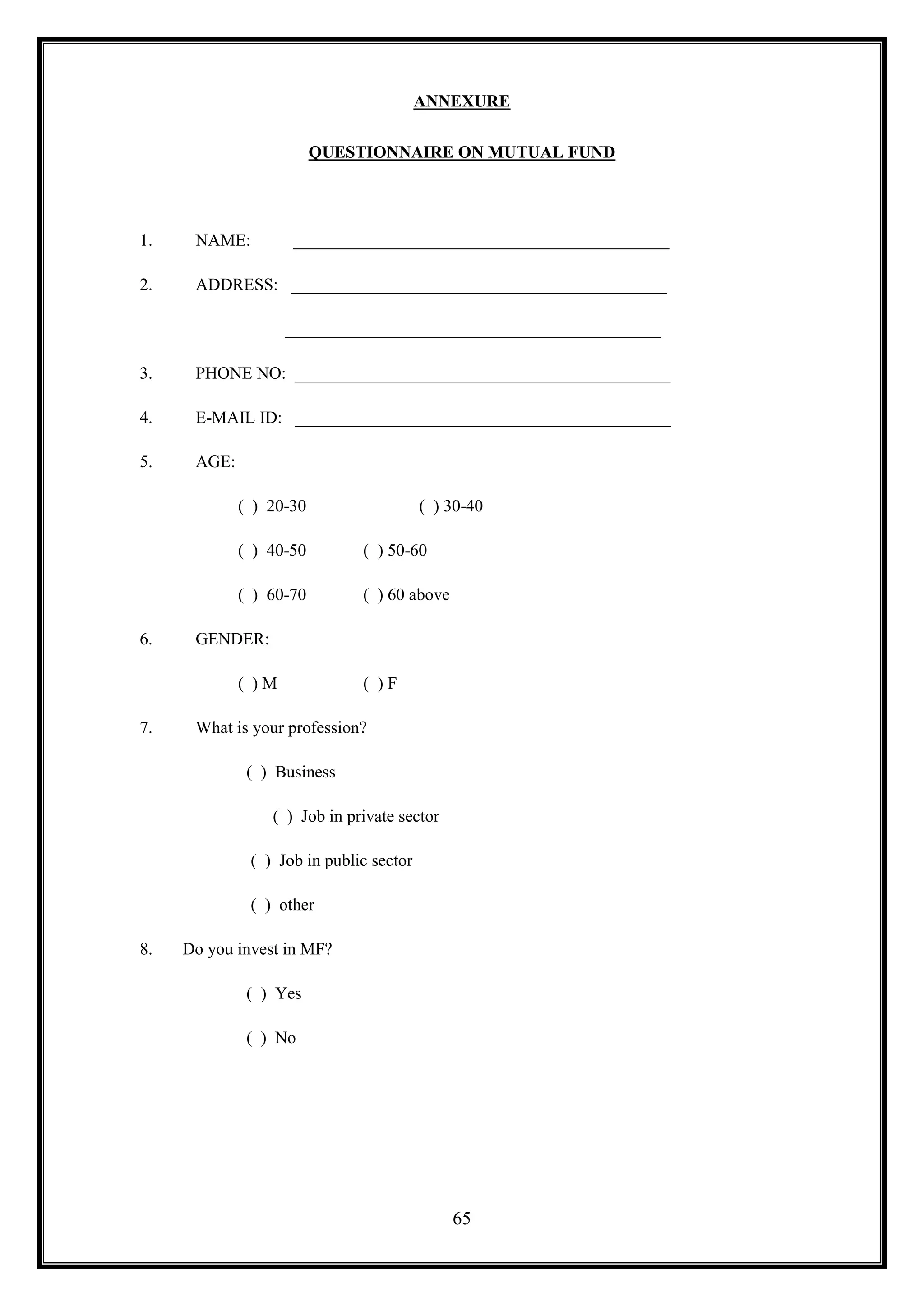 ANNEXURE

                         QUESTIONNAIRE ON MUTUAL FUND




1.    NAME:         ____________________________________________

2.    ADDRESS: ____________________________________________

                    ____________________________________________

3.    PHONE NO: ____________________________________________

4.    E-MAIL ID: ____________________________________________

5.    AGE:

             ( ) 20-30                   ( ) 30-40

             ( ) 40-50        ( ) 50-60

             ( ) 60-70        ( ) 60 above

6.    GENDER:

             ( )M             ( )F

7.    What is your profession?

              ( ) Business

                 ( ) Job in private sector

              ( ) Job in public sector

              ( ) other

8.   Do you invest in MF?

              ( ) Yes

              ( ) No




                                             65
 