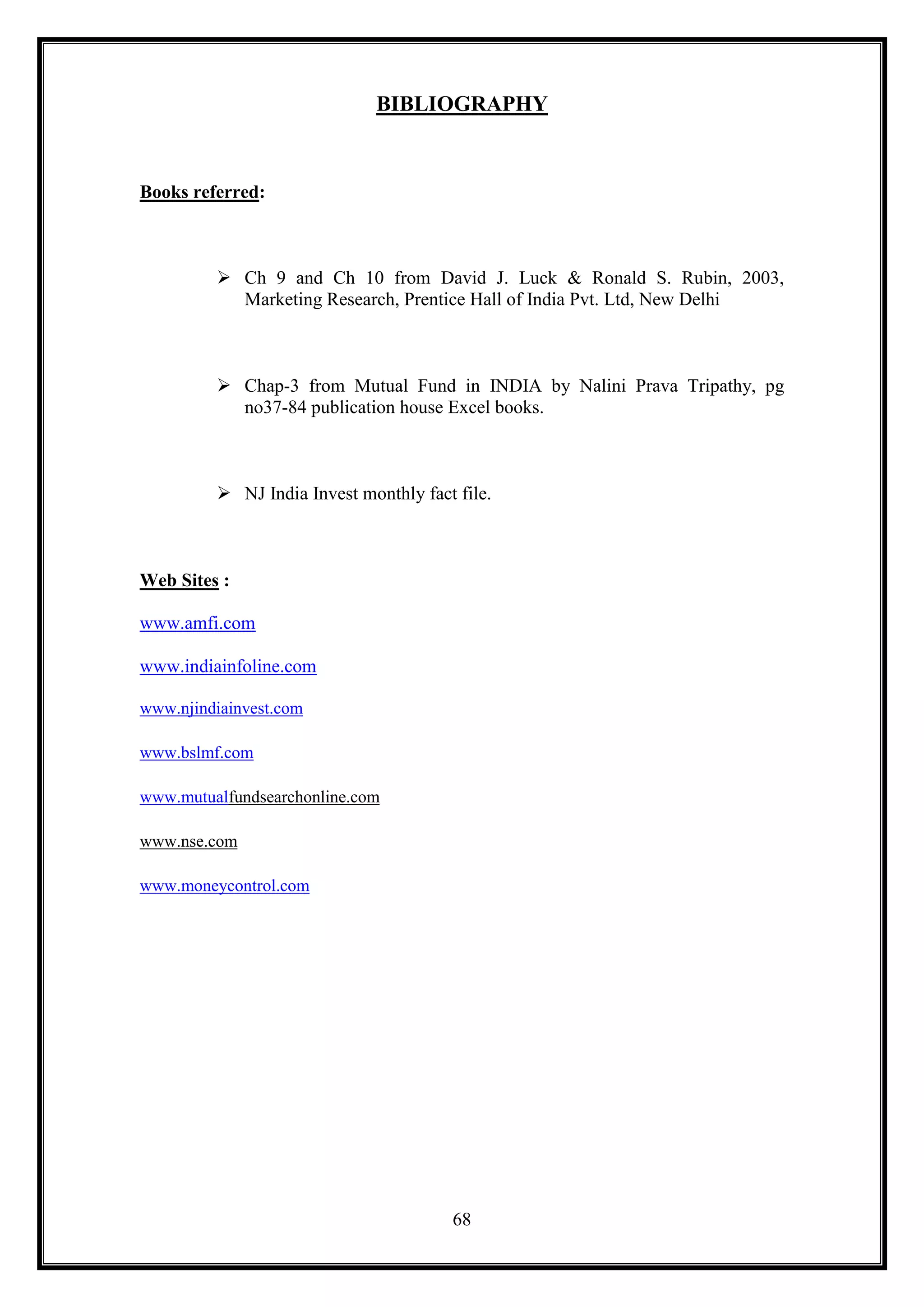 BIBLIOGRAPHY


Books referred:



          Ch 9 and Ch 10 from David J. Luck & Ronald S. Rubin, 2003,
           Marketing Research, Prentice Hall of India Pvt. Ltd, New Delhi



          Chap-3 from Mutual Fund in INDIA by Nalini Prava Tripathy, pg
           no37-84 publication house Excel books.



          NJ India Invest monthly fact file.



Web Sites :

www.amfi.com

www.indiainfoline.com

www.njindiainvest.com

www.bslmf.com

www.mutualfundsearchonline.com

www.nse.com

www.moneycontrol.com




                                       68
 