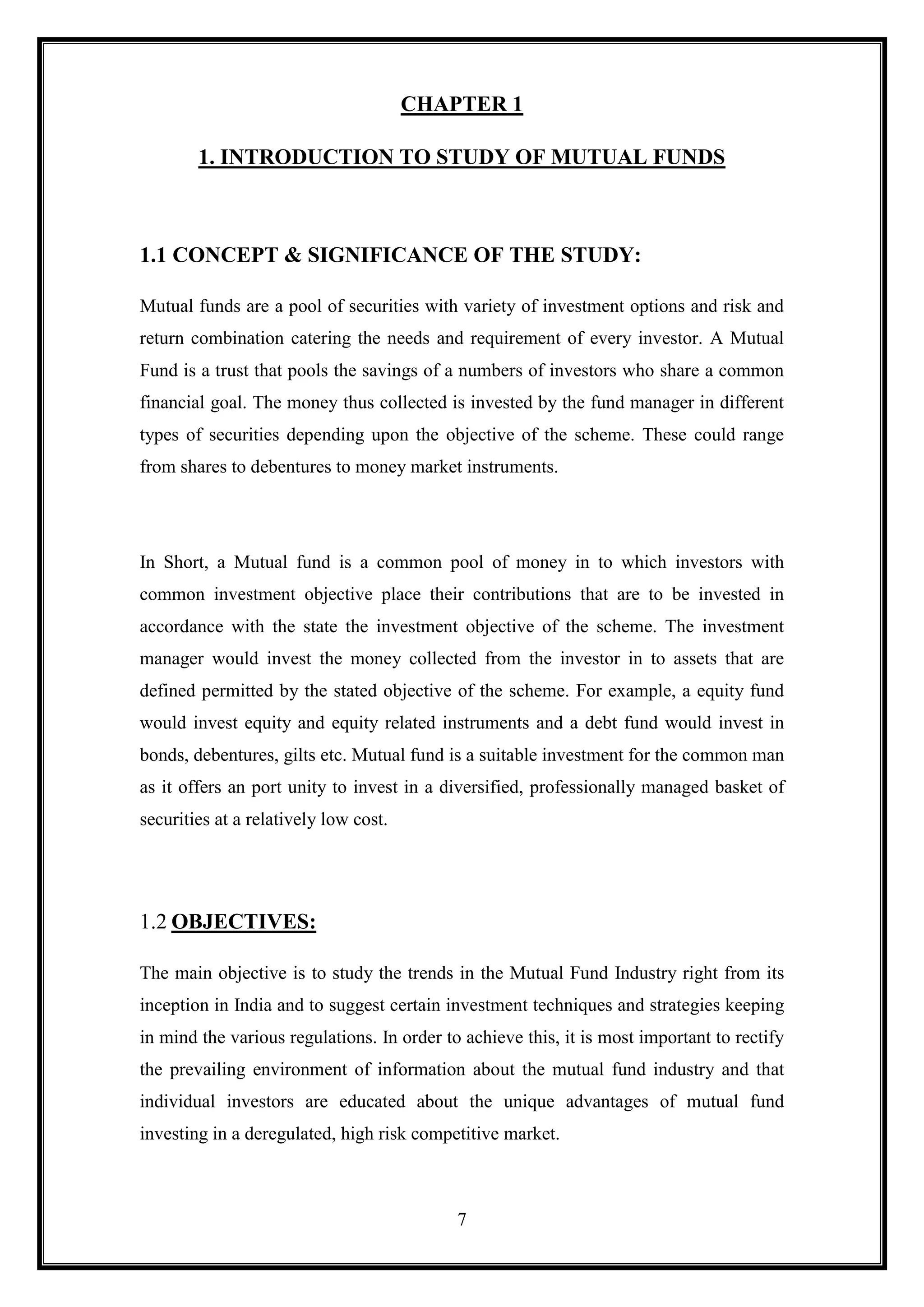 CHAPTER 1

        1. INTRODUCTION TO STUDY OF MUTUAL FUNDS



1.1 CONCEPT & SIGNIFICANCE OF THE STUDY:

Mutual funds are a pool of securities with variety of investment options and risk and
return combination catering the needs and requirement of every investor. A Mutual
Fund is a trust that pools the savings of a numbers of investors who share a common
financial goal. The money thus collected is invested by the fund manager in different
types of securities depending upon the objective of the scheme. These could range
from shares to debentures to money market instruments.




In Short, a Mutual fund is a common pool of money in to which investors with
common investment objective place their contributions that are to be invested in
accordance with the state the investment objective of the scheme. The investment
manager would invest the money collected from the investor in to assets that are
defined permitted by the stated objective of the scheme. For example, a equity fund
would invest equity and equity related instruments and a debt fund would invest in
bonds, debentures, gilts etc. Mutual fund is a suitable investment for the common man
as it offers an port unity to invest in a diversified, professionally managed basket of
securities at a relatively low cost.




1.2 OBJECTIVES:

The main objective is to study the trends in the Mutual Fund Industry right from its
inception in India and to suggest certain investment techniques and strategies keeping
in mind the various regulations. In order to achieve this, it is most important to rectify
the prevailing environment of information about the mutual fund industry and that
individual investors are educated about the unique advantages of mutual fund
investing in a deregulated, high risk competitive market.



                                            7
 