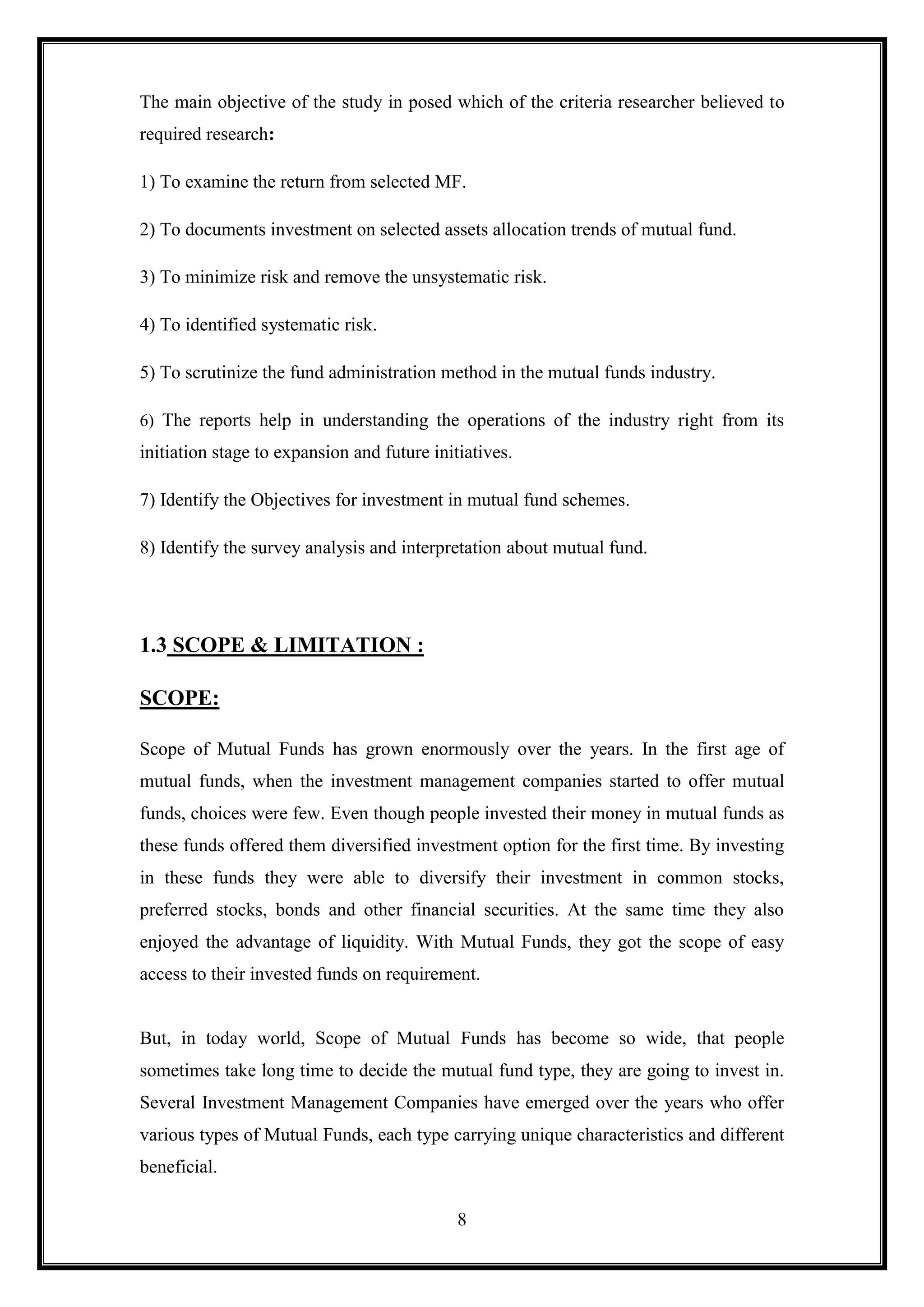 The main objective of the study in posed which of the criteria researcher believed to
required research:

1) To examine the return from selected MF.

2) To documents investment on selected assets allocation trends of mutual fund.

3) To minimize risk and remove the unsystematic risk.

4) To identified systematic risk.

5) To scrutinize the fund administration method in the mutual funds industry.

6) The reports help in understanding the operations of the industry right from its
initiation stage to expansion and future initiatives.

7) Identify the Objectives for investment in mutual fund schemes.

8) Identify the survey analysis and interpretation about mutual fund.




1.3 SCOPE & LIMITATION :

SCOPE:

Scope of Mutual Funds has grown enormously over the years. In the first age of
mutual funds, when the investment management companies started to offer mutual
funds, choices were few. Even though people invested their money in mutual funds as
these funds offered them diversified investment option for the first time. By investing
in these funds they were able to diversify their investment in common stocks,
preferred stocks, bonds and other financial securities. At the same time they also
enjoyed the advantage of liquidity. With Mutual Funds, they got the scope of easy
access to their invested funds on requirement.


But, in today world, Scope of Mutual Funds has become so wide, that people
sometimes take long time to decide the mutual fund type, they are going to invest in.
Several Investment Management Companies have emerged over the years who offer
various types of Mutual Funds, each type carrying unique characteristics and different
beneficial.

                                             8
 