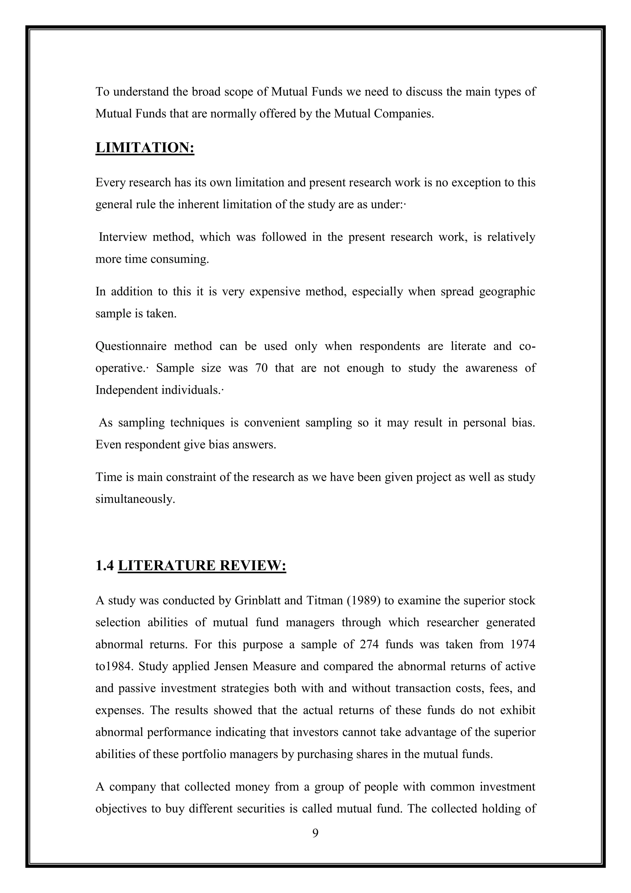 To understand the broad scope of Mutual Funds we need to discuss the main types of
Mutual Funds that are normally offered by the Mutual Companies.

LIMITATION:

Every research has its own limitation and present research work is no exception to this
general rule the inherent limitation of the study are as under:·

Interview method, which was followed in the present research work, is relatively
more time consuming.

In addition to this it is very expensive method, especially when spread geographic
sample is taken.

Questionnaire method can be used only when respondents are literate and co-
operative.· Sample size was 70 that are not enough to study the awareness of
Independent individuals.·

As sampling techniques is convenient sampling so it may result in personal bias.
Even respondent give bias answers.

Time is main constraint of the research as we have been given project as well as study
simultaneously.




1.4 LITERATURE REVIEW:

A study was conducted by Grinblatt and Titman (1989) to examine the superior stock
selection abilities of mutual fund managers through which researcher generated
abnormal returns. For this purpose a sample of 274 funds was taken from 1974
to1984. Study applied Jensen Measure and compared the abnormal returns of active
and passive investment strategies both with and without transaction costs, fees, and
expenses. The results showed that the actual returns of these funds do not exhibit
abnormal performance indicating that investors cannot take advantage of the superior
abilities of these portfolio managers by purchasing shares in the mutual funds.

A company that collected money from a group of people with common investment
objectives to buy different securities is called mutual fund. The collected holding of
                                            9
 