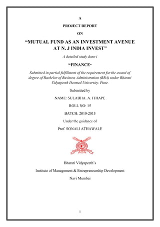 A

                        PROJECT REPORT

                                 ON

“MUTUAL FUND AS AN INVESTMENT AVENUE
         AT N. J INDIA INVEST”
                       A detailed study done i

                           “FINANCE”
  Submitted in partial fulfillment of the requirement for the award of
 degree of Bachelor of Business Administration (BBA) under Bharati
                Vidyapeeth Deemed University, Pune.

                            Submitted by

                  NAME: SULABHA .A. ITHAPE

                            ROLL NO: 15

                         BATCH: 2010-2013

                        Under the guidance of

                    Prof. SONALI ATHAWALE




                        Bharati Vidyapeeth‟s

     Institute of Management & Entrepreneurship Development

                            Navi Mumbai




                                  1
 