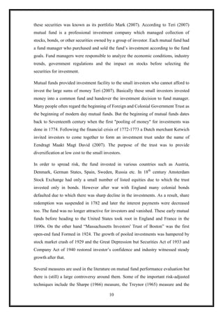 these securities was known as its portfolio Mark (2007). According to Teri (2007)
mutual fund is a professional investment company which managed collection of
stocks, bonds, or other securities owned by a group of investor. Each mutual fund had
a fund manager who purchased and sold the fund‟s investment according to the fund
goals. Fund managers were responsible to analyze the economic conditions, industry
trends, government regulations and the impact on stocks before selecting the
securities for investment.

Mutual funds provided investment facility to the small investors who cannot afford to
invest the large sums of money Teri (2007). Basically these small investors invested
money into a common fund and handover the investment decision to fund manager.
Many people often regard the beginning of Foreign and Colonial Government Trust as
the beginning of modern day mutual funds. But the beginning of mutual funds dates
back to Seventeenth century when the first "pooling of money" for investments was
done in 1774. Following the financial crisis of 1772-1773 a Dutch merchant Ketwich
invited investors to come together to form an investment trust under the name of
Eendragt Maakt Magt David (2007). The purpose of the trust was to provide
diversification at low cost to the small investors.

In order to spread risk, the fund invested in various countries such as Austria,
Denmark, German States, Spain, Sweden, Russia etc. In 18th century Amsterdam
Stock Exchange had only a small number of listed equities due to which the trust
invested only in bonds. However after war with England many colonial bonds
defaulted due to which there was sharp decline in the investments. As a result, share
redemption was suspended in 1782 and later the interest payments were decreased
too. The fund was no longer attractive for investors and vanished. These early mutual
funds before heading to the United States took root in England and France in the
1890s. On the other hand “Massachusetts Investors' Trust of Boston” was the first
open-end fund Formed in 1924. The growth of pooled investments was hampered by
stock market crash of 1929 and the Great Depression but Securities Act of 1933 and
Company Act of 1940 restored investor‟s confidence and industry witnessed steady
growth after that.

Several measures are used in the literature on mutual fund performance evaluation but
there is (still) a large controversy around them. Some of the important risk-adjusted
techniques include the Sharpe (1966) measure, the Treynor (1965) measure and the

                                            10
 