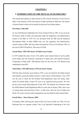 CHAPTER 2

    2. INTRODUCTION ON THE MUTUAL FUND INDUSTRY :

The mutual fund industry in India started in 1963 with the formation of Unit Trust of
India, at the initiative of the Government of India and Reserve Bank the. The history
of mutual funds in India can be broadly divided into four distinct phases.

First Phase: 1964-1987

An Act of Parliament established Unit Trust of India (UTI) on 1963. It was set up by
the Reserve Bank of India and functioned under the Regulatory and administrative
control of the RBI. In 1978 UTI was de-linked from the RBI and the Industrial
Development Bank of India (IDBI) took over the regulatory and administrative
control in place of RBI. The first scheme launched by UTI was Unit Scheme 1964. At
the end of 1988 UTI had Rs.6, 700 crores of AUM.

Second Phase: 1987-1993 (Entry of Public Sector Funds)

In 1987 marked the entry of non- UTI, public sector mutual funds set up by public
sector banks and Life Insurance Corporation of India (LIC) and General Insurance
Corporation of India (GIC). SBI Mutual Fund was the first non- UTI Mutual Fund
established in June1987.

Third Phase: 1993-2003 (Entry of Private Sector Funds)

With the entry of private sector funds in 1993, a new era started in the Indian mutual
fund industry, giving the Indian investors a wider choice of fund families. Also, 1993
was the year in which the first Mutual Fund Regulations came into being, under
which all mutual funds, except UTI were to be registered and governed. The first
private sector mutual fund registered in July 1993. The industry now functions under
the SEBI (Mutual Fund) Regulations1996.As at the end of January 2003; there were
33 mutual funds with total assets of Rs.1, 21,805 cores. The Unit Trust of India with
Rs.44, 541 crores of assets under management was way ahead of other mutual funds.

Fourth Phase – Since February 2003

In February 2003, following the repeal of the Unit Trust of India Act 1963 UTI was
bifurcated into two separate entities. One is the Specified Undertaking of the Unit

                                          12
 