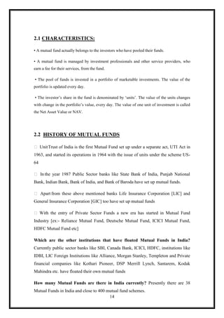 2.1 CHARACTERISTICS:

• A mutual fund actually belongs to the investors who have pooled their funds.

• A mutual fund is managed by investment professionals and other service providers, who
earn a fee for their services, from the fund.

• The pool of funds is invested in a portfolio of marketable investments. The value of the
portfolio is updated every day.

• The investor‟s share in the fund is denominated by „units‟. The value of the units changes
with change in the portfolio‟s value, every day. The value of one unit of investment is called
the Net Asset Value or NAV.




2.2 HISTORY OF MUTUAL FUNDS

 Unit Trust of India is the first Mutual Fund set up under a separate act, UTI Act in
1963, and started its operations in 1964 with the issue of units under the scheme US-
64

 In the year 1987 Public Sector banks like State Bank of India, Punjab National
Bank, Indian Bank, Bank of India, and Bank of Baroda have set up mutual funds.

 Apart from these above mentioned banks Life Insurance Corporation [LIC] and
General Insurance Corporation [GIC] too have set up mutual funds

 With the entry of Private Sector Funds a new era has started in Mutual Fund
Industry [ex:- Reliance Mutual Fund, Deutsche Mutual Fund, ICICI Mutual Fund,
HDFC Mutual Fund etc]

Which are the other institutions that have floated Mutual Funds in India?
Currently public sector banks like SBI, Canada Bank, ICICI, HDFC, institutions like
IDBI, LIC Foreign Institutions like Alliance, Morgan Stanley, Templeton and Private
financial companies like Kothari Pioneer, DSP Merrill Lynch, Santarem, Kodak
Mahindra etc. have floated their own mutual funds

How many Mutual Funds are there in India currently? Presently there are 38
Mutual Funds in India and close to 400 mutual fund schemes.
                                        14
 