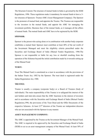 The Structure Consists The structure of mutual funds in India is governed by the SEBI
Regulations, 1996. These regulations make it mandatory for mutual funds to have a 3-
tier structure of Sponsors- Trustee-AMC (Asset Management Company). The Sponsor
is the promoter of mutual fund, and appoints the Trustee. The Trustees are responsible
to the investors in the mutual funds, and appoint the AMC for managing the
investment portfolio. Business face of the mutual funds, as it manages all the affairs
of mutual funds. The mutual funds and AMC have to be registered by the SEBI.

SPONSOR:

Sponsor is the person who acting alone or in combination with another body corporate
establishes a mutual fund. Sponsor must contribute at least 40% of the net worth of
the Investment Managed and meet the eligibility criteria prescribed under the
Securities and Exchange Board of India (Mutual Funds) Regulations, 1996.The
Sponsor is not responsible or liable for any loss or shortfall resulting from the
operation of the Schemes beyond the initial contribution made by it towards setting up
of the Mutual Fund

TURST:

Trust The Mutual Fund is constituted as a trust in accordance with the provisions of
the Indian Trusts Act, 1882 by the Sponsor. The trust deed is registered under the
Indian Registration Act, 1908.

TRUSTEE:

Trustee is usually a company (corporate body) or a Board of Trustees (body of
individuals). The main responsibility of the Trustee is to safeguard the interest of the
unit holders and inter-alia ensure that the AMC functions in the interest of investors
and in accordance with the Securities and Exchange Board of India (Mutual Funds)
Regulations,1996, the provisions of the Trust Deed and the Offer Documents of the
respective Schemes. At least 2/3rd directors of the Trustee are independent directors
who are not associated with the Sponsor in any manner.

ASSET MANAGEMENT COMPONY:

The AMC is appointed by the Trustee as the Investment Manager of the Mutual Fund.
The AMC is required to be approved by the Securities and Exchange Board of India
(SEBI) to act as an asset management company of the Mutual Fund. At least 50% of
                                          16
 