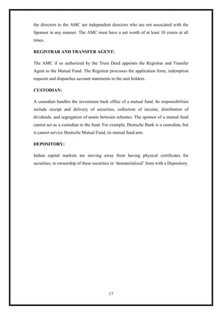 the directors to the AMC are independent directors who are not associated with the
Sponsor in any manner. The AMC must have a net worth of at least 10 crores at all
times.

REGISTRAR AND TRANSFER AGENT:

The AMC if so authorized by the Trust Deed appoints the Registrar and Transfer
Agent to the Mutual Fund. The Registrar processes the application form, redemption
requests and dispatches account statements to the unit holders.

CUSTODIAN:

A custodian handles the investment back office of a mutual fund. Its responsibilities
include receipt and delivery of securities, collection of income, distribution of
dividends, and segregation of assets between schemes. The sponsor of a mutual fund
cannot act as a custodian to the fund. For example, Deutsche Bank is a custodian, but
it cannot service Deutsche Mutual Fund, its mutual fund arm.

DEPOSITORY:

Indian capital markets are moving away from having physical certificates for
securities, to ownership of these securities in „dematerialized‟ form with a Depository.




                                          17
 