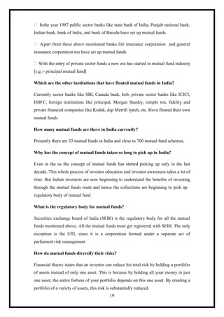  In the year 1987 public sector banks like state bank of India, Punjab national bank,
Indian bank, bank of India, and bank of Baroda have set up mutual funds.

 A part from these above mentioned banks life insurance corporation and general
insurance corporation too have set up mutual funds

 With the entry of private sector funds a new era has started in mutual fund industry
[e.g.:- principal mutual fund]

Which are the other institutions that have floated mutual funds in India?

Currently sector banks like SBI, Canada bank, bob, private sector banks like ICICI,
HDFC, foreign institutions like principal, Morgan Stanley, temple ton, fidelity and
private financial companies like Kodak, dsp Merrill lynch, etc. Have floated their own
mutual funds

How many mutual funds are there in India currently?

Presently there are 33 mutual funds in India and close to 700 mutual fund schemes.

Why has the concept of mutual funds taken so long to pick up in India?

Even in the us the concept of mutual funds has started picking up only in the last
decade. This whole process of investor education and investor awareness takes a lot of
time. But Indian investors are now beginning to understand the benefits of investing
through the mutual funds route and hence the collections are beginning to pick up
regulatory body of mutual fund

What is the regulatory body for mutual funds?

Securities exchange board of India (SEBI) is the regulatory body for all the mutual
funds mentioned above. All the mutual funds must get registered with SEBI. The only
exception is the UTI, since it is a corporation formed under a separate act of
parliament risk management

How do mutual funds diversify their risks?

Financial theory states that an investor can reduce his total risk by holding a portfolio
of assets instead of only one asset. This is because by holding all your money in just
one asset, the entire fortune of your portfolio depends on this one asset. By creating a
portfolio of a variety of assets, this risk is substantially reduced.
                                             19
 