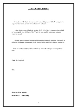 ACKNOWLEDGEMENT




    I would sincerely like to give my heartfelt acknowledgement and thanks to my parents.
Any amount of thanks given to them will never be sufficient.



   I would sincerely like to thank our Director Dr. D. Y. PATIL. I would also like to thank
my project guide Prof. SONALI ATHAWALE for him valuable support and guidance
whenever needed.



    I also feel heartiest sense of obligation my library staff members & seniors who helped in
collection of Data and materials and also in this processing as well as in drafting manuscript.



   Last, but not the least, I would like to thank my friends & colleagues for always being
there.




Place: Navi Mumbai.




Date:




Signature of the student:

(SULABHA .A. ITHAPE)



                                               2
 