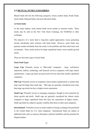 2.5 MUTUAL FUND CATEGORIES:

Mutual funds fall into the following categories: money market funds, bonds funds,
stocks funds, balanced funds, and asset allocation funds.

A) Stock funds

As the name implies, stock mutual funds invest mainly in common stocks. These
stocks may be sold on the New York Stock Exchange, the NASDAQ or other
exchanges.

The objective of a stock fund is long-term capital appreciation versus generating
income (dividends) more common with bond funds. However, stock funds may
generate modest dividends from the stocks in the portfolio and from short-term cash
investments. These stocks tend to be larger capitalized stocks versus smaller growth
stocks.

There are four basic types of stock funds.

Stock Fund Types

Large Cap: Primarily invests in "Blue-chip" companies - large, well-known
industrials, utilities, technology, and financial services companies with large market
capitalization. Large cap stocks are perceived to be less risky than smaller capitalized
companies.

Mid Cap: Primarily invests in companies whose market capitalization is smaller than
large caps but larger than small caps. Mid caps are generally considered more risky
than large cap stocks but have a higher return expectation.

Small Cap: Primarily invests in emerging companies, thought to have potential for
future growth and profit. Small caps are generally considered the riskiest stocks
compared to larger capitalized firms but carry the expectation of higher returns.
Small cap funds are subject to greater volatility than those in other asset categories.

International: Primarily invests in stocks traded on foreign exchanges but purchased
in the United States by U.S. fund companies. International funds are subject to
additional risks such as currency fluctuation, political instability and the potential for
illiquid markets.


                                             21
 