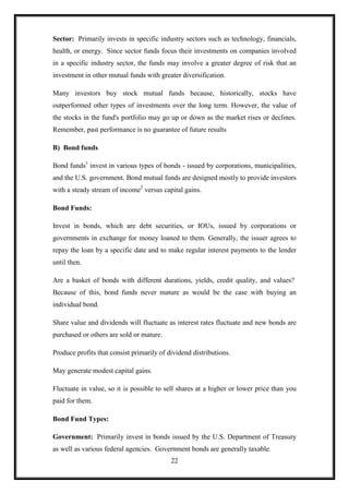Sector: Primarily invests in specific industry sectors such as technology, financials,
health, or energy. Since sector funds focus their investments on companies involved
in a specific industry sector, the funds may involve a greater degree of risk that an
investment in other mutual funds with greater diversification.

Many investors buy stock mutual funds because, historically, stocks have
outperformed other types of investments over the long term. However, the value of
the stocks in the fund's portfolio may go up or down as the market rises or declines.
Remember, past performance is no guarantee of future results

B) Bond funds

Bond funds1 invest in various types of bonds - issued by corporations, municipalities,
and the U.S. government. Bond mutual funds are designed mostly to provide investors
with a steady stream of income2 versus capital gains.

Bond Funds:

Invest in bonds, which are debt securities, or IOUs, issued by corporations or
governments in exchange for money loaned to them. Generally, the issuer agrees to
repay the loan by a specific date and to make regular interest payments to the lender
until then.

Are a basket of bonds with different durations, yields, credit quality, and values?
Because of this, bond funds never mature as would be the case with buying an
individual bond.

Share value and dividends will fluctuate as interest rates fluctuate and new bonds are
purchased or others are sold or mature.

Produce profits that consist primarily of dividend distributions.

May generate modest capital gains.

Fluctuate in value, so it is possible to sell shares at a higher or lower price than you
paid for them.

Bond Fund Types:

Government: Primarily invest in bonds issued by the U.S. Department of Treasury
as well as various federal agencies. Government bonds are generally taxable.
                                           22
 