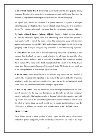 2. Diversified Equity Fund: Diversified equity funds are the most popular among
investors. They invest in many stocks across many sectors, and because they have the
freedom to chop and churn their portfolios as they like, diversified equity

are a good proxy to the stock market. If a general exposure to equities is what you
want, they are a good option. They can invest in all listed stocks, and even in unlisted
stocks. They can invest in which ever sector they like, in whatever ratio they like.

3. Equity -Linked Savings Schemes (ELSS): Equity – linked savings schemes
(ELSS) are diversified equity funds that additionally offer income tax benefits to
individuals. ELSS is one of the many section 80c instruments, along with the more
popular debt options like the PPF, NSC and infrastructure bonds. In this Section 80c
grouping. ELSS is unique. Being the only instrument to offer a total equity exposure.

4. Index Fund: An index fund is a diversified equity fund; with a difference- a fund
manager has absolutely no say in stock selection. At all times, the portfolio of an
index fund mirrors an index, both in its choice of stocks and their percentage holding.
As of March 2004, equity index funds tracked either the Sensex or the Nifty. So, an
index fund that mirrors the Sensex will invest only in the 30 Sensex stocks, which too
in the same proportion as their weight age in the index.

5. Sector Fund: Sector funds invest in stocks from only one sector, or a handful of
sectors. The objective is to capitalize on the story in the sectors, and offer investors a
window to profit from such opportunities. It‟s a very narrow focus, because of which
sector funds are considered the riskiest among all equity funds.

6. Mid – Cap Fund: These are diversified funds that target companies on the fast –
growth trajectory. In the long run, share prices are driven by growth in a company‟s
turnover and profits. Market players refer to them as „mid-sized companies‟ and „mid-
cap stocks‟ with size in this context being benchmarked to a company‟s market value.
So, while a typical large cap stock would have a market capitalization of over Rs
1,000 crores, a mid-cap stock would have a market value of Rs 250-2,000 crores.

DEBT FUNDS:-

These Funds invest a major portion of their corpus in debt papers. Government
authorities, private companies, banks and financial institutions are some of the major



                                           25
 