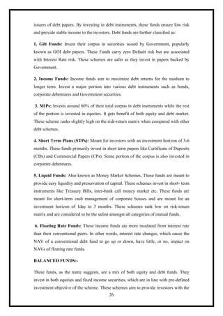 issuers of debt papers. By investing in debt instruments, these funds ensure low risk
and provide stable income to the investors. Debt funds are further classified as:

1. Gilt Funds: Invest their corpus in securities issued by Government, popularly
known as GOI debt papers. These Funds carry zero Default risk but are associated
with Interest Rate risk. These schemes are safer as they invest in papers backed by
Government.

2. Income Funds: Income funds aim to maximize debt returns for the medium to
longer term. Invest a major portion into various debt instruments such as bonds,
corporate debentures and Government securities.

3. MIPs: Invests around 80% of their total corpus in debt instruments while the rest
of the portion is invested in equities. It gets benefit of both equity and debt market.
These scheme ranks slightly high on the risk-return matrix when compared with other
debt schemes.

4. Short Term Plans (STPs): Meant for investors with an investment horizon of 3-6
months. These funds primarily invest in short term papers like Certificate of Deposits
(CDs) and Commercial Papers (CPs). Some portion of the corpus is also invested in
corporate debentures.

5. Liquid Funds: Also known as Money Market Schemes, These funds are meant to
provide easy liquidity and preservation of capital. These schemes invest in short- term
instruments like Treasury Bills, inter-bank call money market etc. These funds are
meant for short-term cash management of corporate houses and are meant for an
investment horizon of 1day to 3 months. These schemes rank low on risk-return
matrix and are considered to be the safest amongst all categories of mutual funds.

6. Floating Rate Funds: These income funds are more insulated from interest rate
than their conventional peers. In other words, interest rate changes, which cause the
NAV of a conventional debt fund to go up or down, have little, or no, impact on
NAVs of floating rate funds.

BALANCED FUNDS:-

These funds, as the name suggests, are a mix of both equity and debt funds. They
invest in both equities and fixed income securities, which are in line with pre-defined
investment objective of the scheme. These schemes aim to provide investors with the
                                           26
 