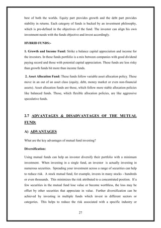 best of both the worlds. Equity part provides growth and the debt part provides
stability in returns. Each category of funds is backed by an investment philosophy,
which is pre-defined in the objectives of the fund. The investor can align his own
investment needs with the funds objective and invest accordingly.

HYBRID FUNDS:-

1. Growth and Income Fund: Strike a balance capital appreciation and income for
the investors. In these funds portfolio is a mix between companies with good dividend
paying record and those with potential capital appreciation. These funds are less risky
than growth funds bit more than income funds.

2. Asset Allocation Fund: These funds follow variable asset allocation policy. These
move in an out of an asset class (equity, debt, money market or even non-financial
assets). Asset allocation funds are those, which follow more stable allocation policies
like balanced funds. Those, which flexible allocation policies, are like aggressive
speculative funds.




2.7 ADVANTAGES & DISADVANTAGES OF THE MUTUAL
FUND:

A) ADVANTAGES

What are the key advantages of mutual fund investing?

Diversification:

Using mutual funds can help an investor diversify their portfolio with a minimum
investment. When investing in a single fund, an investor is actually investing in
numerous securities. Spreading your investment across a range of securities can help
to reduce risk. A stock mutual fund, for example, invests in many stocks - hundreds
or even thousands. This minimizes the risk attributed to a concentrated position. If a
few securities in the mutual fund lose value or become worthless, the loss may be
offset by other securities that appreciate in value. Further diversification can be
achieved by investing in multiple funds which invest in different sectors or
categories. This helps to reduce the risk associated with a specific industry or


                                          27
 
