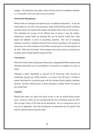 category. Diversification may help to reduce risk but will never completely eliminate
it. It is possible to lose all or part of your investment.

Professional Management:

Mutual funds are managed and supervised by investment professionals. As per the
stated objectives set forth in the prospectus, along with prevailing market conditions
and other factors, the mutual fund manager will decide when to buy or sell securities.
This eliminates the investor of the difficult task of trying to time the market.
Furthermore, mutual funds can eliminate the cost an investor would incur when
proper due diligence is given to researching securities. This cost of managing
numerous securities is dispersed among all the investors according to the amount of
shares they own with a fraction of each dollar invested used to cover the expenses of
the fund. What does this mean? Fund managers have more money to research more
securities more in depth than the average investor.

Convenience:

With most mutual funds, buying and selling shares, changing distribution options, and
obtaining information can be accomplished conveniently by telephone, by mail, or
online.

Although a fund's shareholder is relieved of the day-to-day tasks involved in
researching, buying, and selling securities, an investor will still need to evaluate a
mutual fund based on investment goals and risk tolerance before making a purchase
decision. Investors should always read the prospectus carefully before investing in
any mutual fund.

Liquidity:

Mutual fund shares are liquid and orders to buy or sell are placed during market
hours. However, orders are not executed until the close of business when the NAV
(Net Average Value) of the fund can be determined. Fees or commissions may or
may not be applicable. Fees and commissions are determined by the specific fund
and the institution that executes the order.




                                               28
 