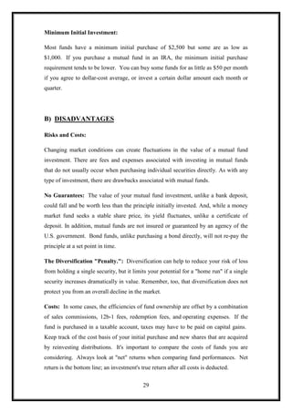 Minimum Initial Investment:

Most funds have a minimum initial purchase of $2,500 but some are as low as
$1,000. If you purchase a mutual fund in an IRA, the minimum initial purchase
requirement tends to be lower. You can buy some funds for as little as $50 per month
if you agree to dollar-cost average, or invest a certain dollar amount each month or
quarter.




B) DISADVANTAGES

Risks and Costs:

Changing market conditions can create fluctuations in the value of a mutual fund
investment. There are fees and expenses associated with investing in mutual funds
that do not usually occur when purchasing individual securities directly. As with any
type of investment, there are drawbacks associated with mutual funds.

No Guarantees: The value of your mutual fund investment, unlike a bank deposit,
could fall and be worth less than the principle initially invested. And, while a money
market fund seeks a stable share price, its yield fluctuates, unlike a certificate of
deposit. In addition, mutual funds are not insured or guaranteed by an agency of the
U.S. government. Bond funds, unlike purchasing a bond directly, will not re-pay the
principle at a set point in time.

The Diversification "Penalty.": Diversification can help to reduce your risk of loss
from holding a single security, but it limits your potential for a "home run" if a single
security increases dramatically in value. Remember, too, that diversification does not
protect you from an overall decline in the market.

Costs: In some cases, the efficiencies of fund ownership are offset by a combination
of sales commissions, 12b-1 fees, redemption fees, and operating expenses. If the
fund is purchased in a taxable account, taxes may have to be paid on capital gains.
Keep track of the cost basis of your initial purchase and new shares that are acquired
by reinvesting distributions. It's important to compare the costs of funds you are
considering. Always look at "net" returns when comparing fund performances. Net
return is the bottom line; an investment's true return after all costs is deducted.


                                            29
 