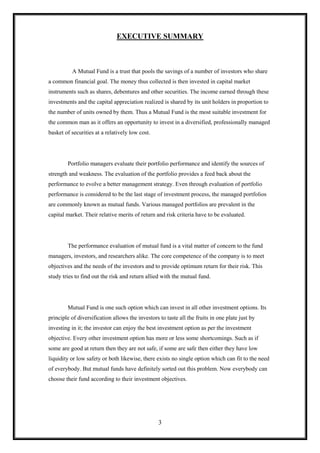 EXECUTIVE SUMMARY



          A Mutual Fund is a trust that pools the savings of a number of investors who share
a common financial goal. The money thus collected is then invested in capital market
instruments such as shares, debentures and other securities. The income earned through these
investments and the capital appreciation realized is shared by its unit holders in proportion to
the number of units owned by them. Thus a Mutual Fund is the most suitable investment for
the common man as it offers an opportunity to invest in a diversified, professionally managed
basket of securities at a relatively low cost.




        Portfolio managers evaluate their portfolio performance and identify the sources of
strength and weakness. The evaluation of the portfolio provides a feed back about the
performance to evolve a better management strategy. Even through evaluation of portfolio
performance is considered to be the last stage of investment process, the managed portfolios
are commonly known as mutual funds. Various managed portfolios are prevalent in the
capital market. Their relative merits of return and risk criteria have to be evaluated.




        The performance evaluation of mutual fund is a vital matter of concern to the fund
managers, investors, and researchers alike. The core competence of the company is to meet
objectives and the needs of the investors and to provide optimum return for their risk. This
study tries to find out the risk and return allied with the mutual fund.




        Mutual Fund is one such option which can invest in all other investment options. Its
principle of diversification allows the investors to taste all the fruits in one plate just by
investing in it; the investor can enjoy the best investment option as per the investment
objective. Every other investment option has more or less some shortcomings. Such as if
some are good at return then they are not safe, if some are safe then either they have low
liquidity or low safety or both likewise, there exists no single option which can fit to the need
of everybody. But mutual funds have definitely sorted out this problem. Now everybody can
choose their fund according to their investment objectives.




                                                  3
 