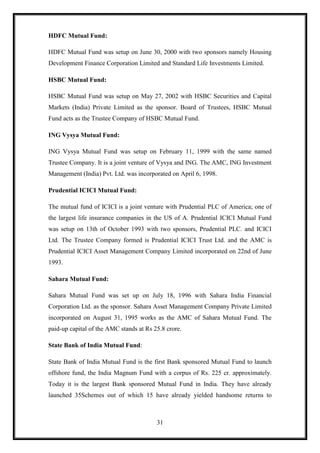 HDFC Mutual Fund:

HDFC Mutual Fund was setup on June 30, 2000 with two sponsors namely Housing
Development Finance Corporation Limited and Standard Life Investments Limited.

HSBC Mutual Fund:

HSBC Mutual Fund was setup on May 27, 2002 with HSBC Securities and Capital
Markets (India) Private Limited as the sponsor. Board of Trustees, HSBC Mutual
Fund acts as the Trustee Company of HSBC Mutual Fund.

ING Vysya Mutual Fund:

ING Vysya Mutual Fund was setup on February 11, 1999 with the same named
Trustee Company. It is a joint venture of Vysya and ING. The AMC, ING Investment
Management (India) Pvt. Ltd. was incorporated on April 6, 1998.

Prudential ICICI Mutual Fund:

The mutual fund of ICICI is a joint venture with Prudential PLC of America; one of
the largest life insurance companies in the US of A. Prudential ICICI Mutual Fund
was setup on 13th of October 1993 with two sponsors, Prudential PLC. and ICICI
Ltd. The Trustee Company formed is Prudential ICICI Trust Ltd. and the AMC is
Prudential ICICI Asset Management Company Limited incorporated on 22nd of June
1993.

Sahara Mutual Fund:

Sahara Mutual Fund was set up on July 18, 1996 with Sahara India Financial
Corporation Ltd. as the sponsor. Sahara Asset Management Company Private Limited
incorporated on August 31, 1995 works as the AMC of Sahara Mutual Fund. The
paid-up capital of the AMC stands at Rs 25.8 crore.

State Bank of India Mutual Fund:

State Bank of India Mutual Fund is the first Bank sponsored Mutual Fund to launch
offshore fund, the India Magnum Fund with a corpus of Rs. 225 cr. approximately.
Today it is the largest Bank sponsored Mutual Fund in India. They have already
launched 35Schemes out of which 15 have already yielded handsome returns to



                                         31
 