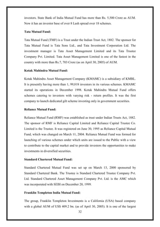 investors. State Bank of India Mutual Fund has more than Rs. 5,500 Crore as AUM.
Now it has an investor base of over 8 Lash spread over 18 schemes.

Tata Mutual Fund:

Tata Mutual Fund (TMF) is a Trust under the Indian Trust Act, 1882. The sponsor for
Tata Mutual Fund is Tata Sons Ltd., and Tata Investment Corporation Ltd. The
investment manager is Tata Asset Management Limited and its Tata Trustee
Company Pvt. Limited. Tata Asset Management Limited is one of the fastest in the
country with more than Rs.7, 703 Crore (as on April 30, 2005) of AUM.

Kotak Mahindra Mutual Fund:

Kotak Mahindra Asset Management Company (KMAMC) is a subsidiary of KMBL.
It is presently having more than 1, 99,818 investors in its various schemes. KMAMC
started its operations in December 1998. Kotak Mahindra Mutual Fund offers
schemes catering to investors with varying risk - return profiles. It was the first
company to launch dedicated gilt scheme investing only in government securities.

Reliance Mutual Fund:

Reliance Mutual Fund (RMF) was established as trust under Indian Trusts Act, 1882.
The sponsor of RMF is Reliance Capital Limited and Reliance Capital Trustee Co.
Limited is the Trustee. It was registered on June 30, 1995 as Reliance Capital Mutual
Fund, which was changed on March 11, 2004. Reliance Mutual Fund was formed for
launching of various schemes under which units are issued to the Public with a view
to contribute to the capital market and to provide investors the opportunities to make
investments in diversified securities.

Standard Chartered Mutual Fund:

Standard Chartered Mutual Fund was set up on March 13, 2000 sponsored by
Standard Chartered Bank. The Trustee is Standard Chartered Trustee Company Pvt.
Ltd. Standard Chartered Asset Management Company Pvt. Ltd. is the AMC which
was incorporated with SEBI on December 20, 1999.

Franklin Templeton India Mutual Fund:

The group, Franklin Templeton Investments is a California (USA) based company
with a global AUM of US$ 409.2 bn. (as of April 30, 2005). It is one of the largest
                                         32
 