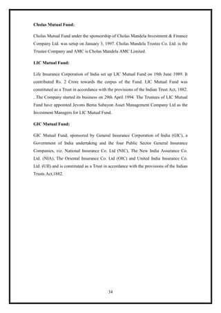 Cholas Mutual Fund:

Cholas Mutual Fund under the sponsorship of Cholas Mandela Investment & Finance
Company Ltd. was setup on January 3, 1997. Cholas Mandela Trustee Co. Ltd. is the
Trustee Company and AMC is Cholas Mandela AMC Limited.

LIC Mutual Fund:

Life Insurance Corporation of India set up LIC Mutual Fund on 19th June 1989. It
contributed Rs. 2 Crore towards the corpus of the Fund. LIC Mutual Fund was
constituted as a Trust in accordance with the provisions of the Indian Trust Act, 1882.
. The Company started its business on 29th April 1994. The Trustees of LIC Mutual
Fund have appointed Jevons Bema Sabayon Asset Management Company Ltd as the
Investment Managers for LIC Mutual Fund.

GIC Mutual Fund:

GIC Mutual Fund, sponsored by General Insurance Corporation of India (GIC), a
Government of India undertaking and the four Public Sector General Insurance
Companies, viz. National Insurance Co. Ltd (NIC), The New India Assurance Co.
Ltd. (NIA), The Oriental Insurance Co. Ltd (OIC) and United India Insurance Co.
Ltd. (UII) and is constituted as a Trust in accordance with the provisions of the Indian
Trusts Act,1882.




                                          34
 