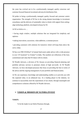 the years has evolved out to be a professionally managed, quality conscious and
customer focused financial investment advisory & distribution firm.

NJ prides in being a professionally managed, quality focused and customer centric
organization. The strength of NJ lies in the strong domain knowledge in investment
consultancy and the delivery of sustainable value to clients with support from cutting-
edge technology platform, developed in-house by NJ.

At NJ we believe in …

• having single window, multiple solutions that are integrated for simplicity and
sapience

• making innovations, accessions, value-additions, a constant process

• providing customers with solutions for tomorrow which will keep them above the
curve, today

NJ has over INR 30 billion* of mutual fund assets under advice with a wide presence
in over 135 locations* in 21states* in India. The numbers are reflections of the trust,
commitment and value that NJ shares with its clients.

NJ Wealth Advisors, a division of NJ, focuses on providing financial planning and
portfolio advisory services to premium clients of high net-worth. At NJ Wealth
Advisors, we have developed processes that focus on providing the best in terms of
the advice and the ongoing management of your portfolio and financial plans.

At NJ, our experience, knowledge and understanding enables us to provide you with
the expected value, in an enhanced way. As a leading player in the industry, we
continue to successfully meet the expectations of our clients, through meaningful and
comprehensive solutions offered by NJ Wealth Advisors.




    VISION & MISSION OF NJ INDIA INVEST


VISION:

       To be the leader in our field of business through,


                                          37
 