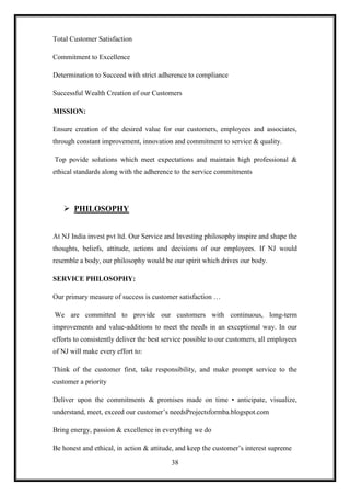 Total Customer Satisfaction

Commitment to Excellence

Determination to Succeed with strict adherence to compliance

Successful Wealth Creation of our Customers

MISSION:

Ensure creation of the desired value for our customers, employees and associates,
through constant improvement, innovation and commitment to service & quality.

Top povide solutions which meet expectations and maintain high professional &
ethical standards along with the adherence to the service commitments




    PHILOSOPHY


At NJ India invest pvt ltd. Our Service and Investing philosophy inspire and shape the
thoughts, beliefs, attitude, actions and decisions of our employees. If NJ would
resemble a body, our philosophy would be our spirit which drives our body.

SERVICE PHILOSOPHY:

Our primary measure of success is customer satisfaction …

We are committed to provide our customers with continuous, long-term
improvements and value-additions to meet the needs in an exceptional way. In our
efforts to consistently deliver the best service possible to our customers, all employees
of NJ will make every effort to:

Think of the customer first, take responsibility, and make prompt service to the
customer a priority

Deliver upon the commitments & promises made on time • anticipate, visualize,
understand, meet, exceed our customer‟s needsProjectsformba.blogspot.com

Bring energy, passion & excellence in everything we do

Be honest and ethical, in action & attitude, and keep the customer‟s interest supreme

                                           38
 