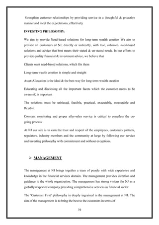 Strengthen customer relationships by providing service in a thoughtful & proactive
manner and meet the expectations, effectively

INVESTING PHILOSOPHY:

We aim to provide Need-based solutions for long-term wealth creation We aim to
provide all customers of NJ, directly or indirectly, with true, unbiased, need-based
solutions and advice that best meets their stated & un-stated needs. In our efforts to
provide quality financial & investment advice, we believe that

Clients want need-based solutions, which fits them

Long-term wealth creation is simple and straight

Asset-Allocation is the ideal & the best way for long-term wealth creation

Educating and disclosing all the important facets which the customer needs to be
aware of, is important

The solutions must be unbiased, feasible, practical, executable, measurable and
flexible

Constant monitoring and proper after-sales service is critical to complete the on-
going process

At NJ our aim is to earn the trust and respect of the employees, customers partners,
regulators, industry members and the community at large by following our service
and investing philosophy with commitment and without exceptions.




    MANAGEMENT


The management at NJ brings together a team of people with wide experience and
knowledge in the financial services domain. The management provides direction and
guidance to the whole organization. The management has strong visions for NJ as a
globally respected company providing comprehensive services in financial sector.

The „Customer First‟ philosophy in deeply ingrained in the management at NJ. The
aim of the management is to bring the best to the customers in terms of

                                         39
 
