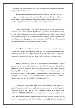 As the mutual fund is managed by experts so they are ready to switch to the profitable option
along with the market movement.

        This project gave me a great learning experience and at the same time it gave me
enough scope to implement my analytical ability. The analysis and advice presented in this
project report is based on market research on the saving and investment practices of the
investors and preferences of the investors for investment in Mutual Funds.




         Mutual funds pool money from different investors and invest in different investment
sources like stocks, shares, bonds etc. A professional fund manager manages these and returns
are paid in form of dividends. Some schemes assured fixed returns that are less in risk and
some offer dividends based on the market fluctuations and prices. Mutual funds have to be
subscribed in units and the purchase or sale is dependent on NAV (Net Asset Value), taking
into consideration the exit and entry load factors into account.




        Indian Mutual fund industry has undergone a massive change in the last few years
with the launch of many conglomerates in India. They have introduced professional dexterity
and technology in handling capitals both nationally and internationally. Owing to this
investors have spoilt choice for a diverse range of policies depending on their portfolios.




        NJ India Invest Pvt. Ltd. is one of the leading advisors and distributors of financial
products and services in India. Established in year 1994, NJ has over a decade of rich
exposure in financial investments space and portfolio advisory services. From a humble
beginning, NJ over the years has evolved out to be a professionally managed, quality
conscious and customer focused financial / investment advisory & distribution firm. We are
looking for candidates. We have opening for Direct Sales, Alternate Sales, Channel Sales,
Mutual Fund, Demit, IPV, KYC, AMFI, NCFM, NISM, and CFP.




         In the project consists of data and its analysis collected through survey done on 70
people. For the collection of Primary data I made a questionnaire and surveyed of 70 people.
This project covers the topic “THE MUTUAL FUND AS AN INVESTMENT AVENUE AT
N. J. INDIA INVEST PVT LTD”. The data collected has been well organized and presented.

Indian Mutual fund industry has undergone a massive change in the last few years with the
launch of many conglomerates in India. They have introduced professional dexterity and
                                                4
 
