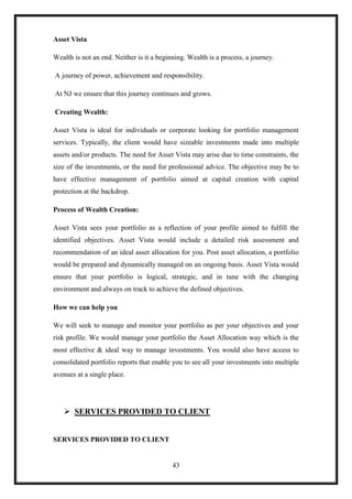 Asset Vista

Wealth is not an end. Neither is it a beginning. Wealth is a process, a journey.

A journey of power, achievement and responsibility.

At NJ we ensure that this journey continues and grows.

Creating Wealth:

Asset Vista is ideal for individuals or corporate looking for portfolio management
services. Typically, the client would have sizeable investments made into multiple
assets and/or products. The need for Asset Vista may arise due to time constraints, the
size of the investments, or the need for professional advice. The objective may be to
have effective management of portfolio aimed at capital creation with capital
protection at the backdrop.

Process of Wealth Creation:

Asset Vista sees your portfolio as a reflection of your profile aimed to fulfill the
identified objectives. Asset Vista would include a detailed risk assessment and
recommendation of an ideal asset allocation for you. Post asset allocation, a portfolio
would be prepared and dynamically managed on an ongoing basis. Asset Vista would
ensure that your portfolio is logical, strategic, and in tune with the changing
environment and always on track to achieve the defined objectives.

How we can help you

We will seek to manage and monitor your portfolio as per your objectives and your
risk profile. We would manage your portfolio the Asset Allocation way which is the
most effective & ideal way to manage investments. You would also have access to
consolidated portfolio reports that enable you to see all your investments into multiple
avenues at a single place.




    SERVICES PROVIDED TO CLIENT


SERVICES PROVIDED TO CLIENT


                                           43
 